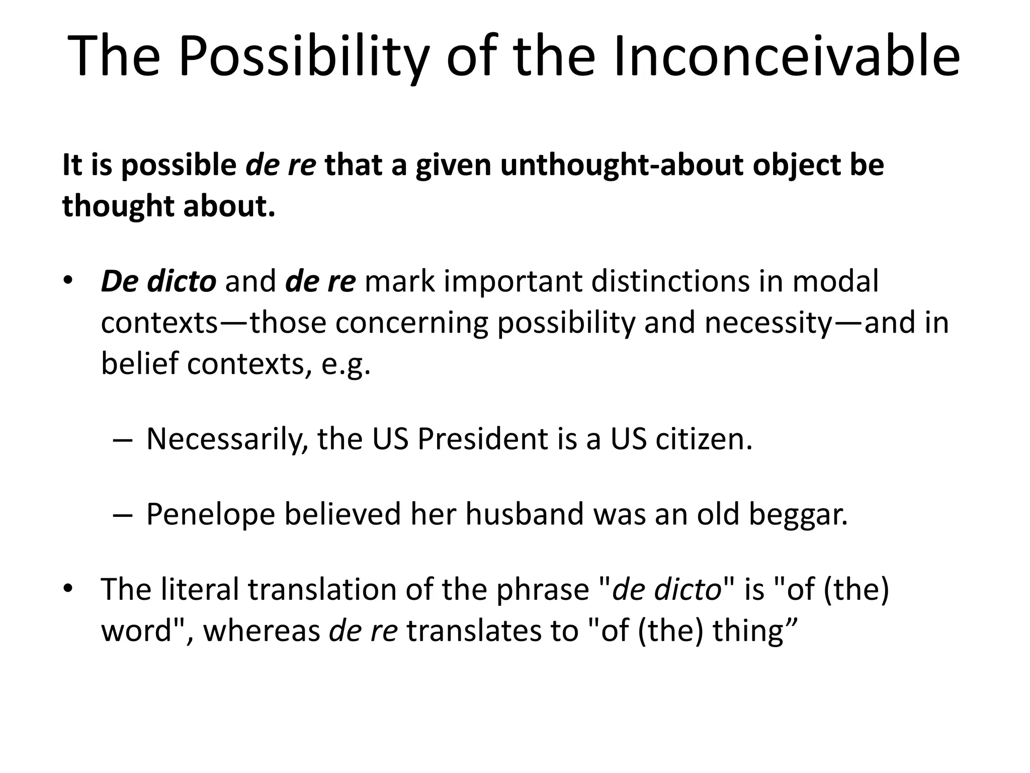 The Possibility of the Inconceivable
It is possible de re that a given unthought-about object be
thought about.
• De dicto and de re mark important distinctions in modal
contexts—those concerning possibility and necessity—and in
belief contexts, e.g.
– Necessarily, the US President is a US citizen.
– Penelope believed her husband was an old beggar.
• The literal translation of the phrase "de dicto" is "of (the)
word", whereas de re translates to "of (the) thing”
 