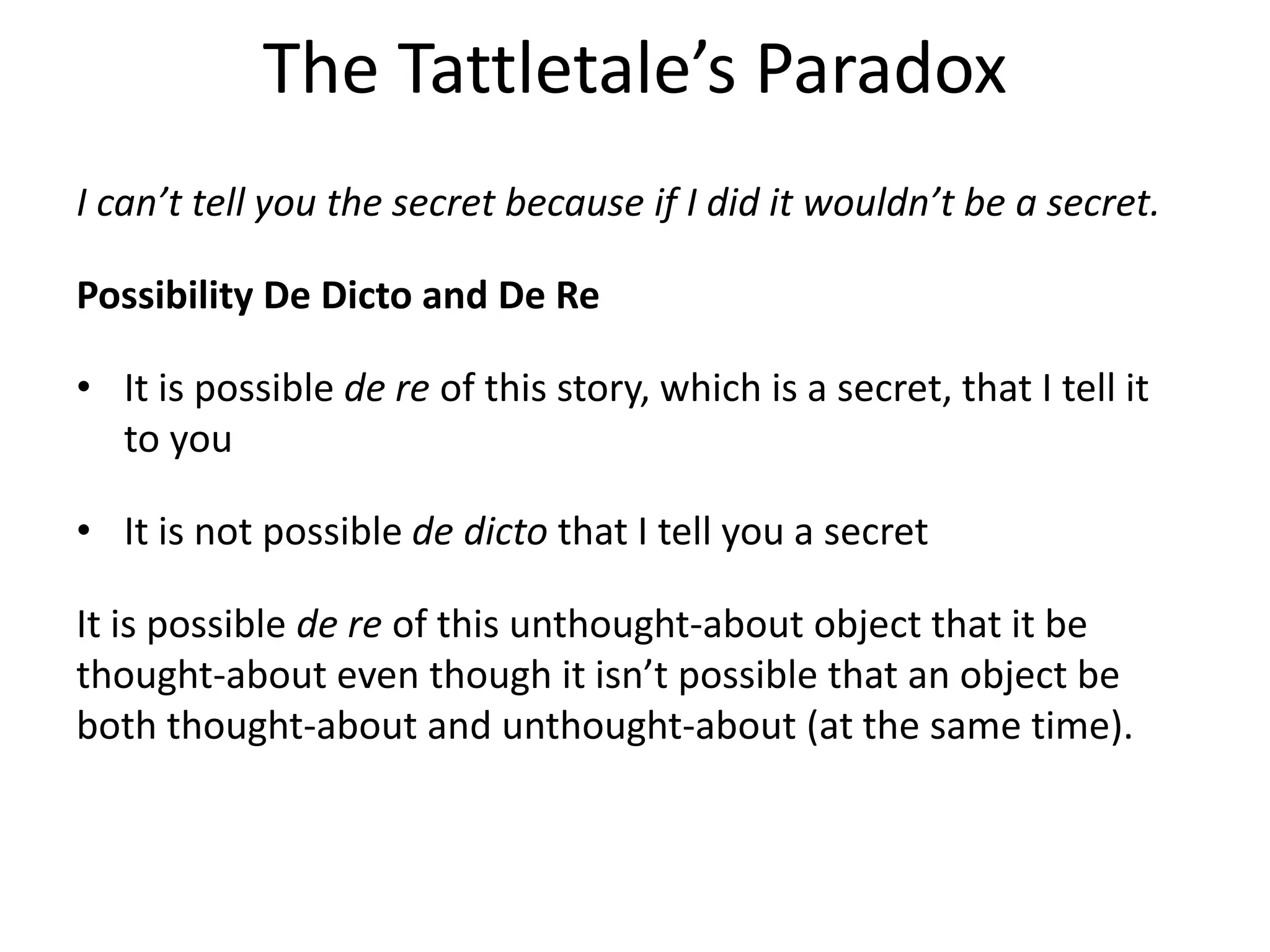The Tattletale’s Paradox
I can’t tell you the secret because if I did it wouldn’t be a secret.
Possibility De Dicto and De Re
• It is possible de re of this story, which is a secret, that I tell it
to you
• It is not possible de dicto that I tell you a secret
It is possible de re of this unthought-about object that it be
thought-about even though it isn’t possible that an object be
both thought-about and unthought-about (at the same time).
 