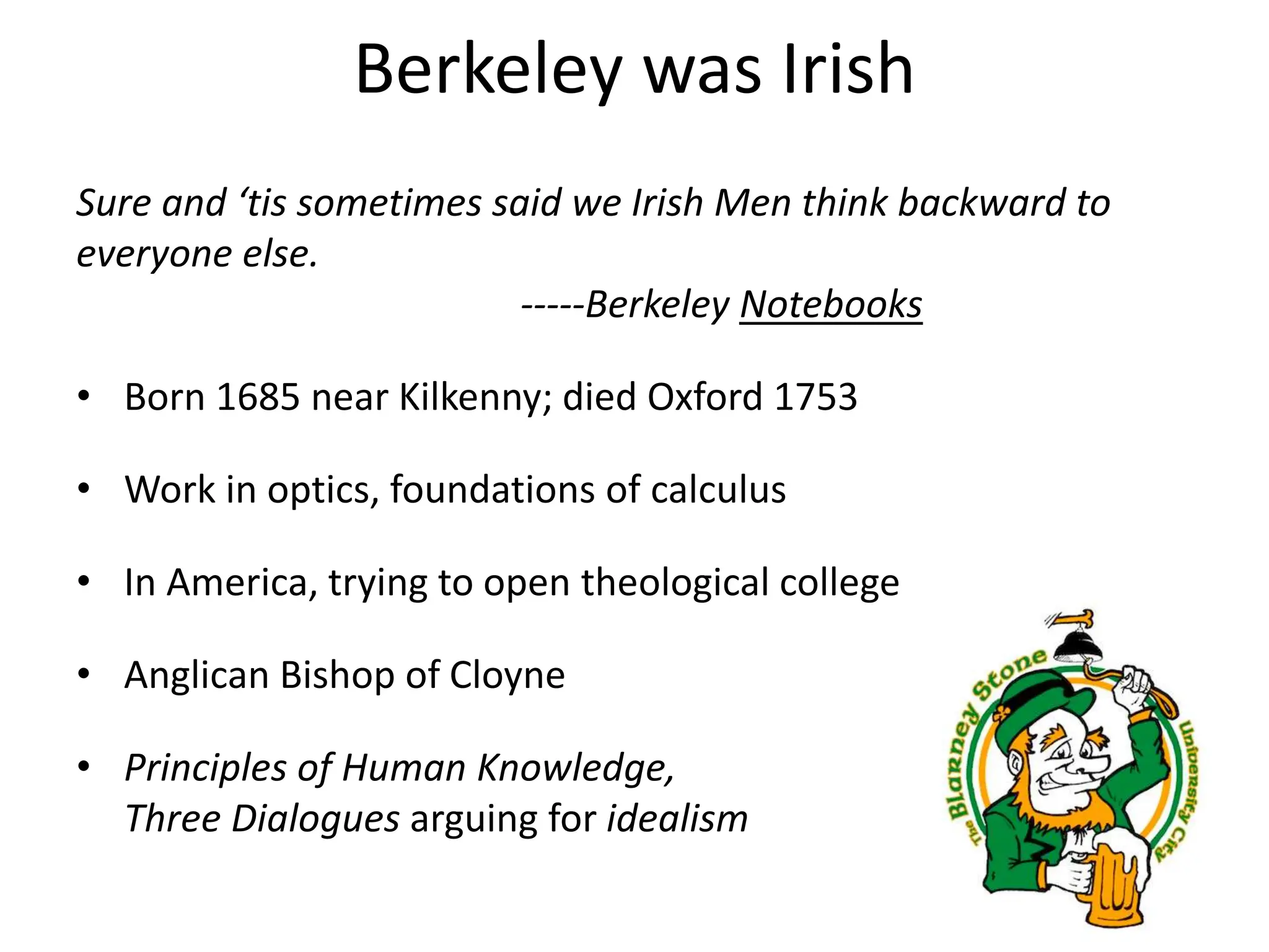 Berkeley was Irish
Sure and ‘tis sometimes said we Irish Men think backward to
everyone else.
-----Berkeley Notebooks
• Born 1685 near Kilkenny; died Oxford 1753
• Work in optics, foundations of calculus
• In America, trying to open theological college
• Anglican Bishop of Cloyne
• Principles of Human Knowledge,
Three Dialogues arguing for idealism
 
