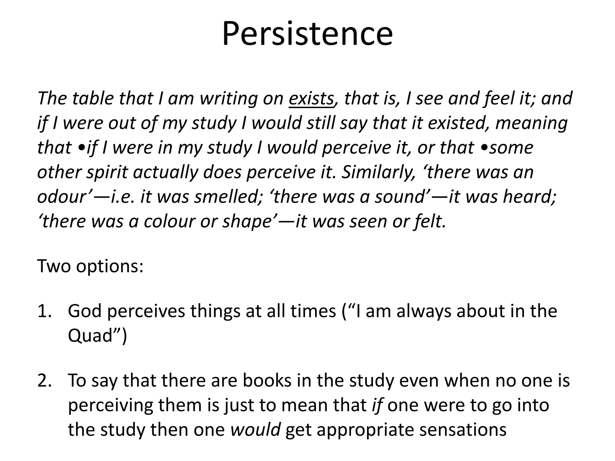 Persistence
The table that I am writing on exists, that is, I see and feel it; and
if I were out of my study I would still say that it existed, meaning
that •if I were in my study I would perceive it, or that •some
other spirit actually does perceive it. Similarly, ‘there was an
odour’—i.e. it was smelled; ‘there was a sound’—it was heard;
‘there was a colour or shape’—it was seen or felt.
Two options:
1. God perceives things at all times (“I am always about in the
Quad”)
2. To say that there are books in the study even when no one is
perceiving them is just to mean that if one were to go into
the study then one would get appropriate sensations
 