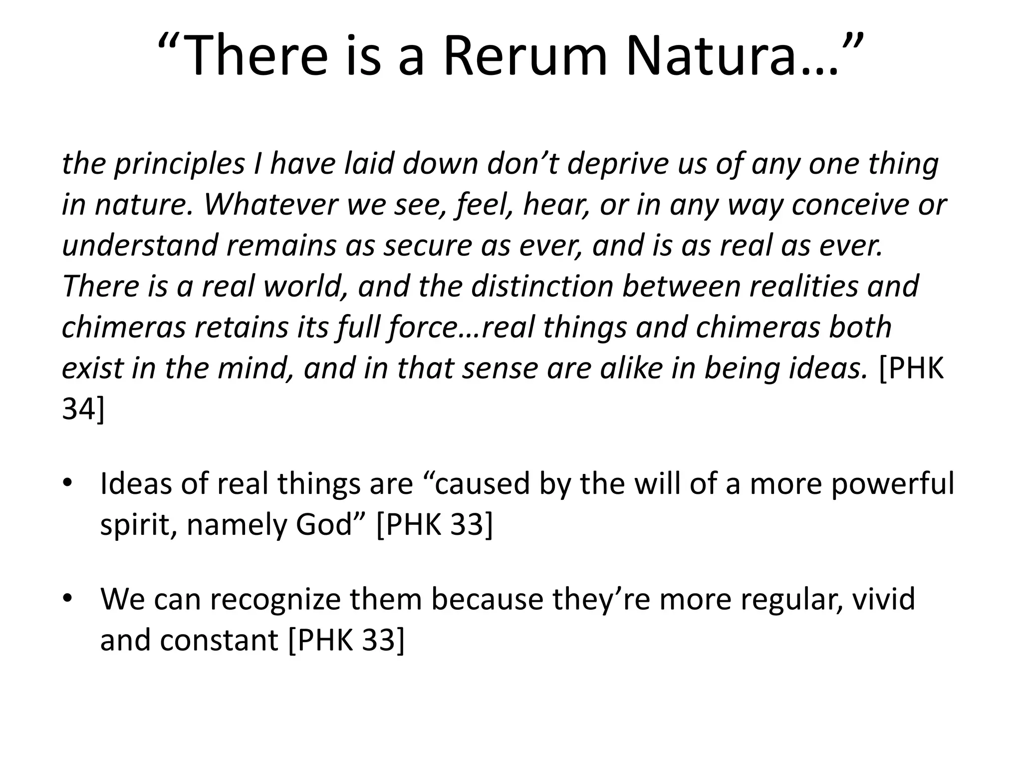 “There is a Rerum Natura…”
the principles I have laid down don’t deprive us of any one thing
in nature. Whatever we see, feel, hear, or in any way conceive or
understand remains as secure as ever, and is as real as ever.
There is a real world, and the distinction between realities and
chimeras retains its full force…real things and chimeras both
exist in the mind, and in that sense are alike in being ideas. [PHK
34]
• Ideas of real things are “caused by the will of a more powerful
spirit, namely God” [PHK 33]
• We can recognize them because they’re more regular, vivid
and constant [PHK 33]
 