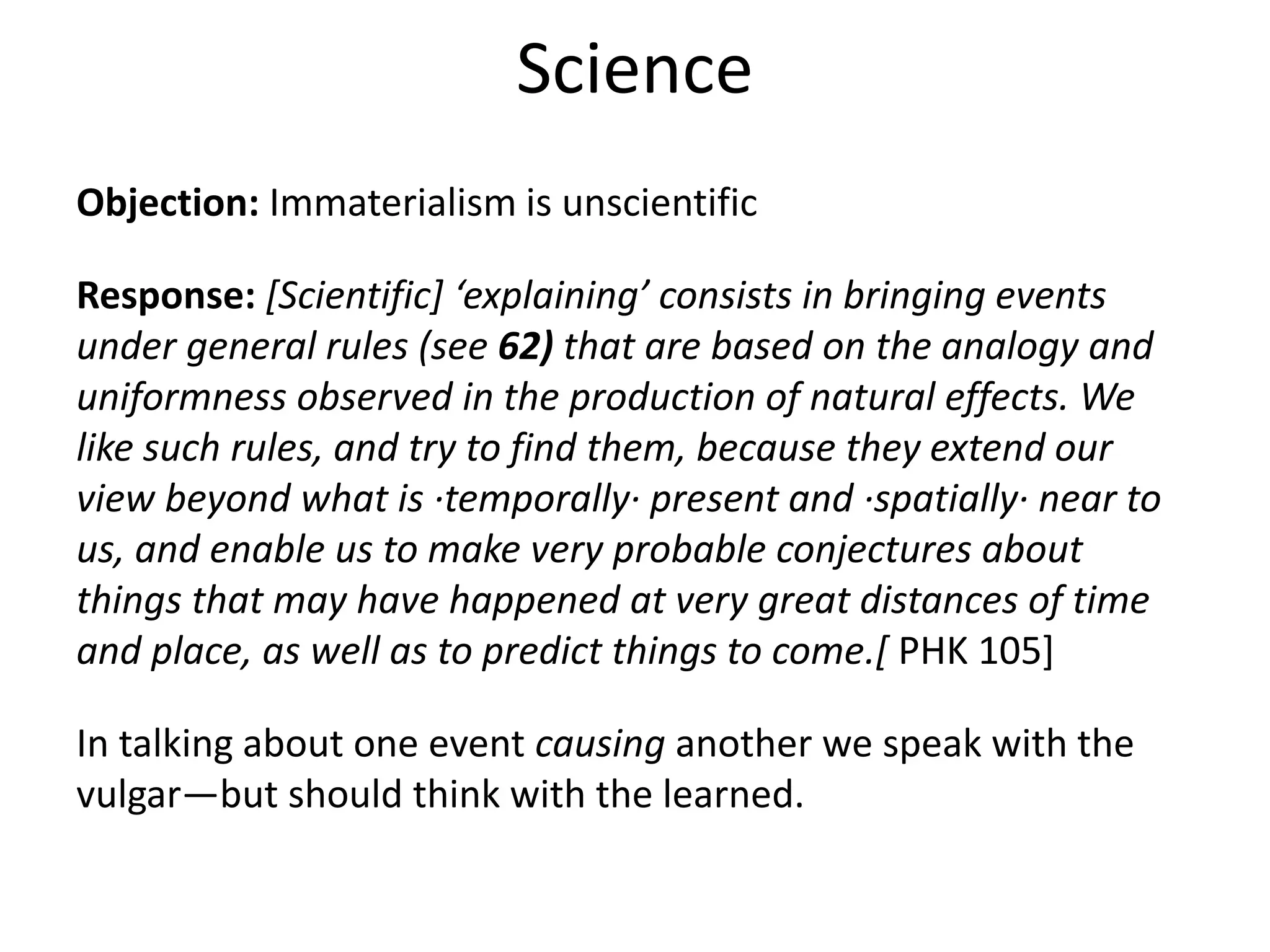 Objection: Immaterialism is unscientific
Response: [Scientific] ‘explaining’ consists in bringing events
under general rules (see 62) that are based on the analogy and
uniformness observed in the production of natural effects. We
like such rules, and try to find them, because they extend our
view beyond what is ·temporally· present and ·spatially· near to
us, and enable us to make very probable conjectures about
things that may have happened at very great distances of time
and place, as well as to predict things to come.[ PHK 105]
In talking about one event causing another we speak with the
vulgar—but should think with the learned.
Science
 