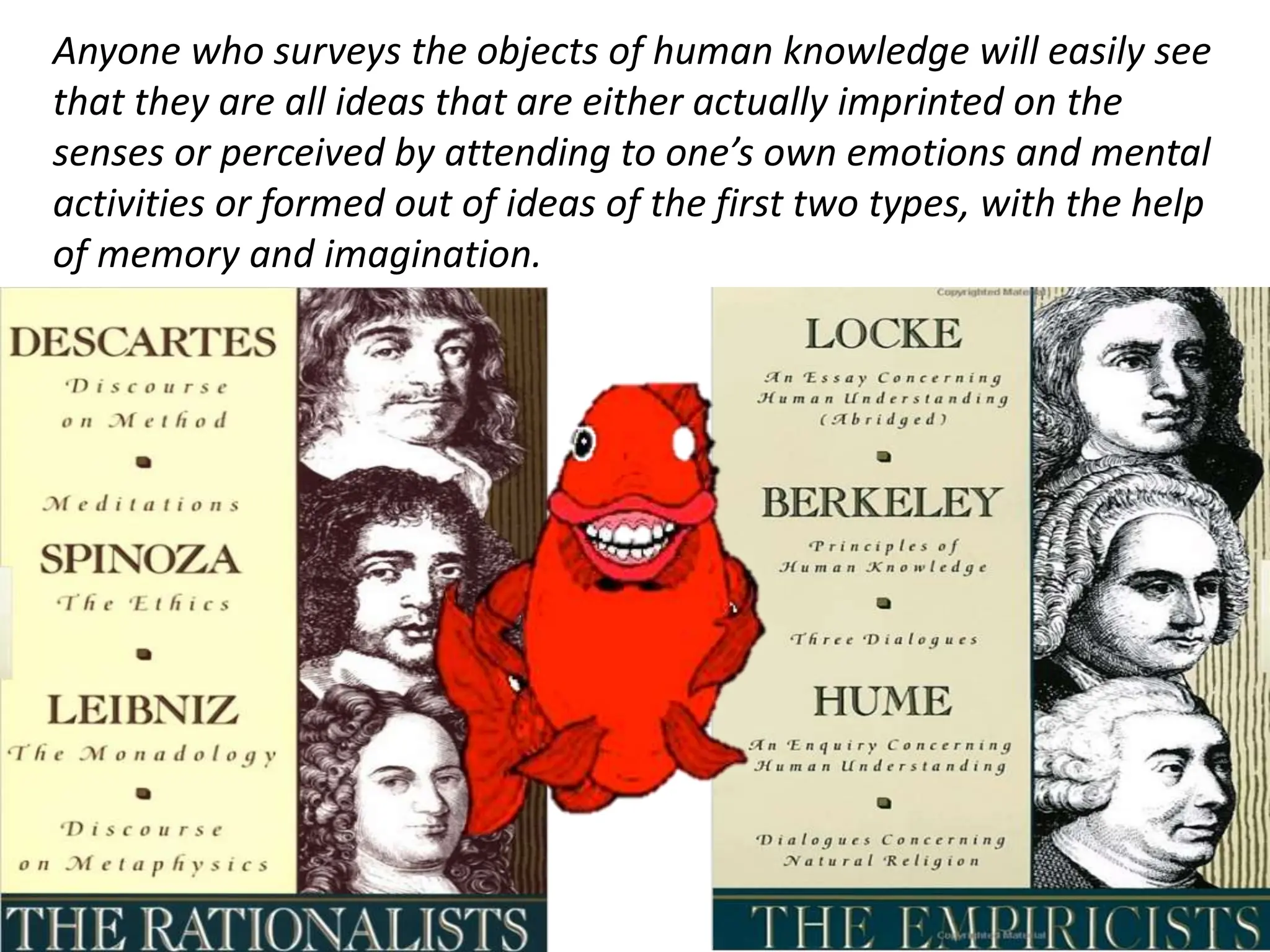 Anyone who surveys the objects of human knowledge will easily see
that they are all ideas that are either actually imprinted on the
senses or perceived by attending to one’s own emotions and mental
activities or formed out of ideas of the first two types, with the help
of memory and imagination.
 