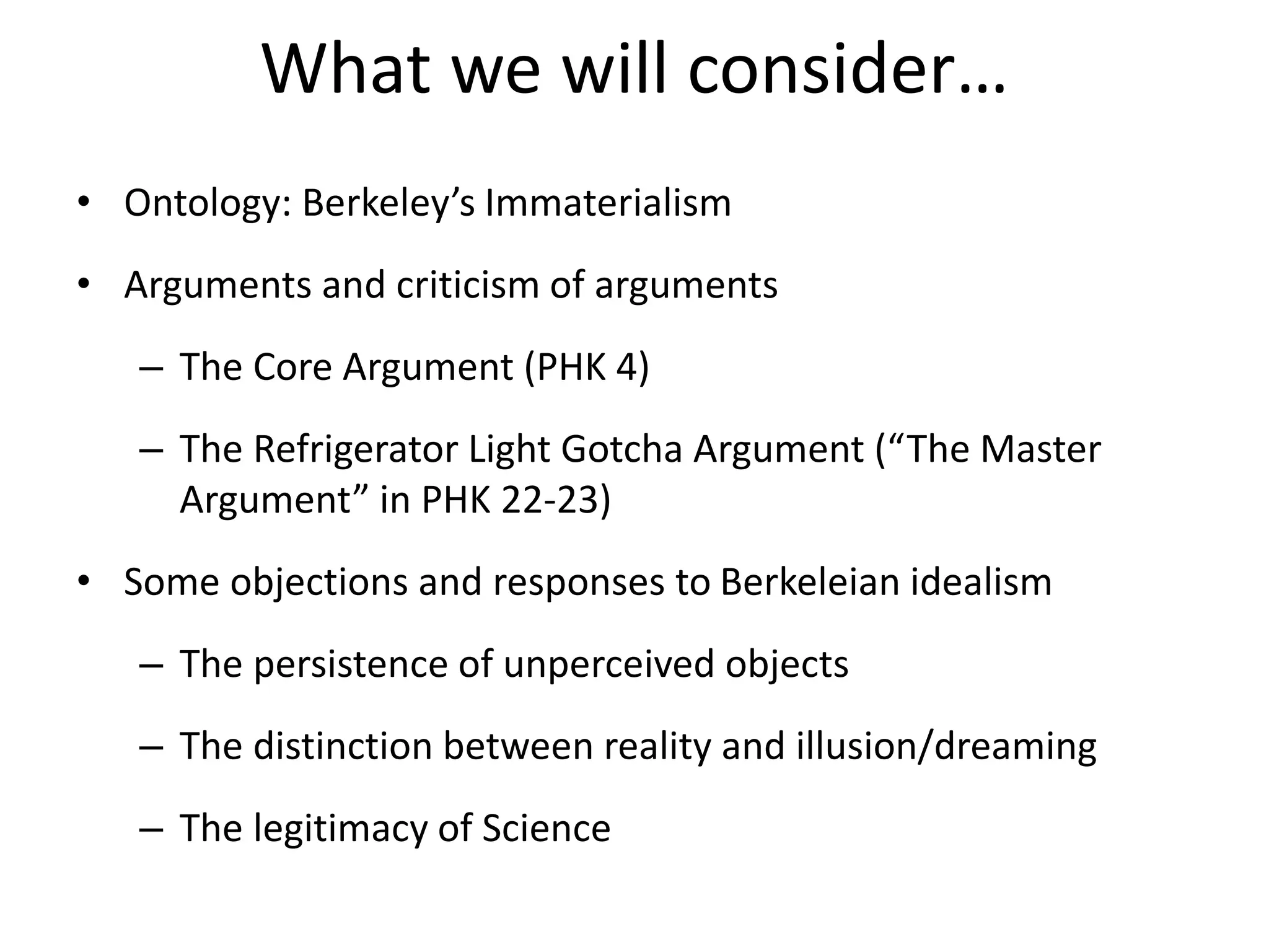 What we will consider…
• Ontology: Berkeley’s Immaterialism
• Arguments and criticism of arguments
– The Core Argument (PHK 4)
– The Refrigerator Light Gotcha Argument (“The Master
Argument” in PHK 22-23)
• Some objections and responses to Berkeleian idealism
– The persistence of unperceived objects
– The distinction between reality and illusion/dreaming
– The legitimacy of Science
 