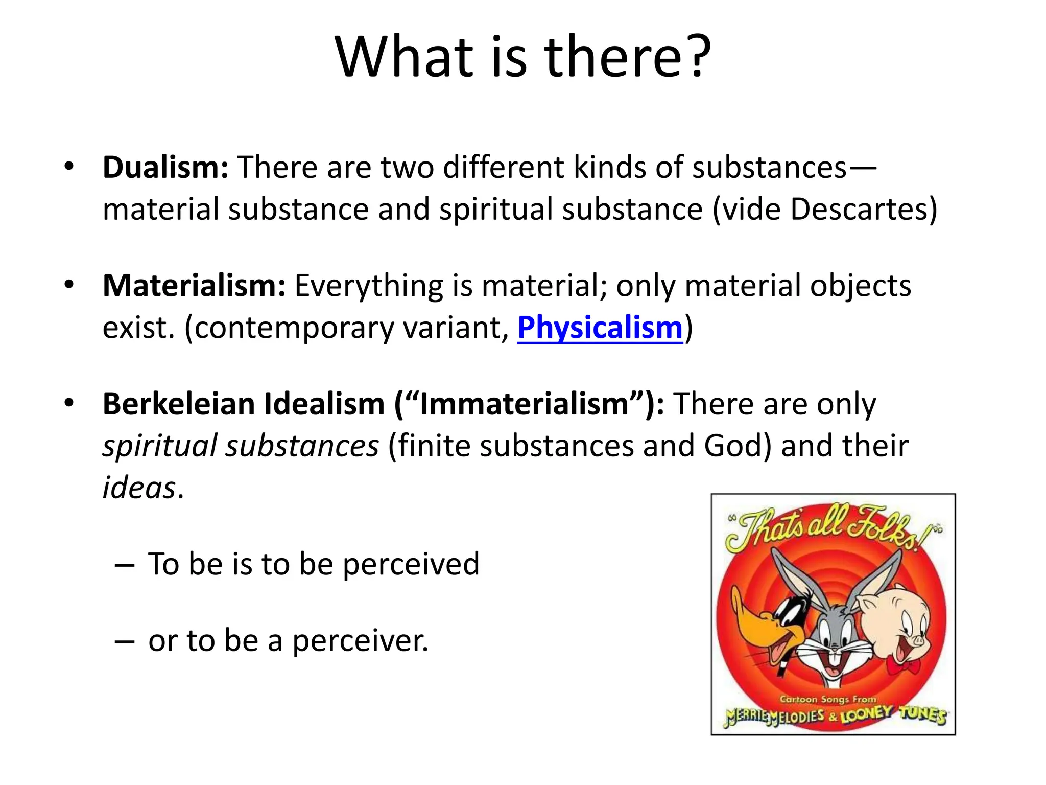What is there?
• Dualism: There are two different kinds of substances—
material substance and spiritual substance (vide Descartes)
• Materialism: Everything is material; only material objects
exist. (contemporary variant, Physicalism)
• Berkeleian Idealism (“Immaterialism”): There are only
spiritual substances (finite substances and God) and their
ideas.
– To be is to be perceived
– or to be a perceiver.
 