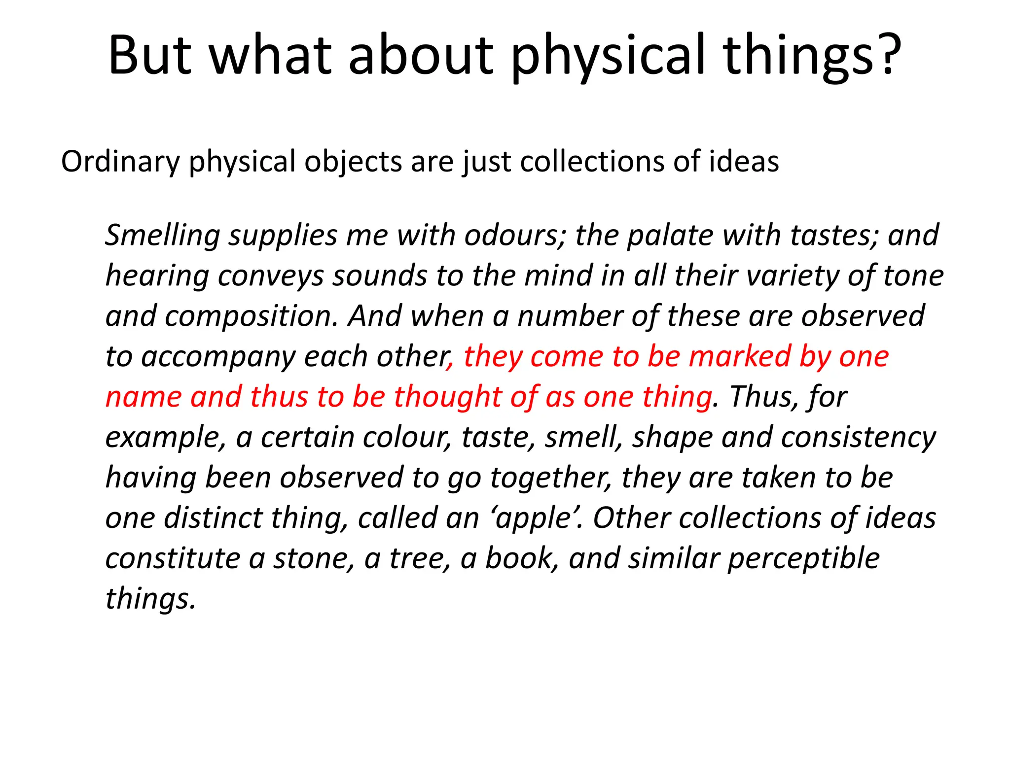 But what about physical things?
Ordinary physical objects are just collections of ideas
Smelling supplies me with odours; the palate with tastes; and
hearing conveys sounds to the mind in all their variety of tone
and composition. And when a number of these are observed
to accompany each other, they come to be marked by one
name and thus to be thought of as one thing. Thus, for
example, a certain colour, taste, smell, shape and consistency
having been observed to go together, they are taken to be
one distinct thing, called an ‘apple’. Other collections of ideas
constitute a stone, a tree, a book, and similar perceptible
things.
 