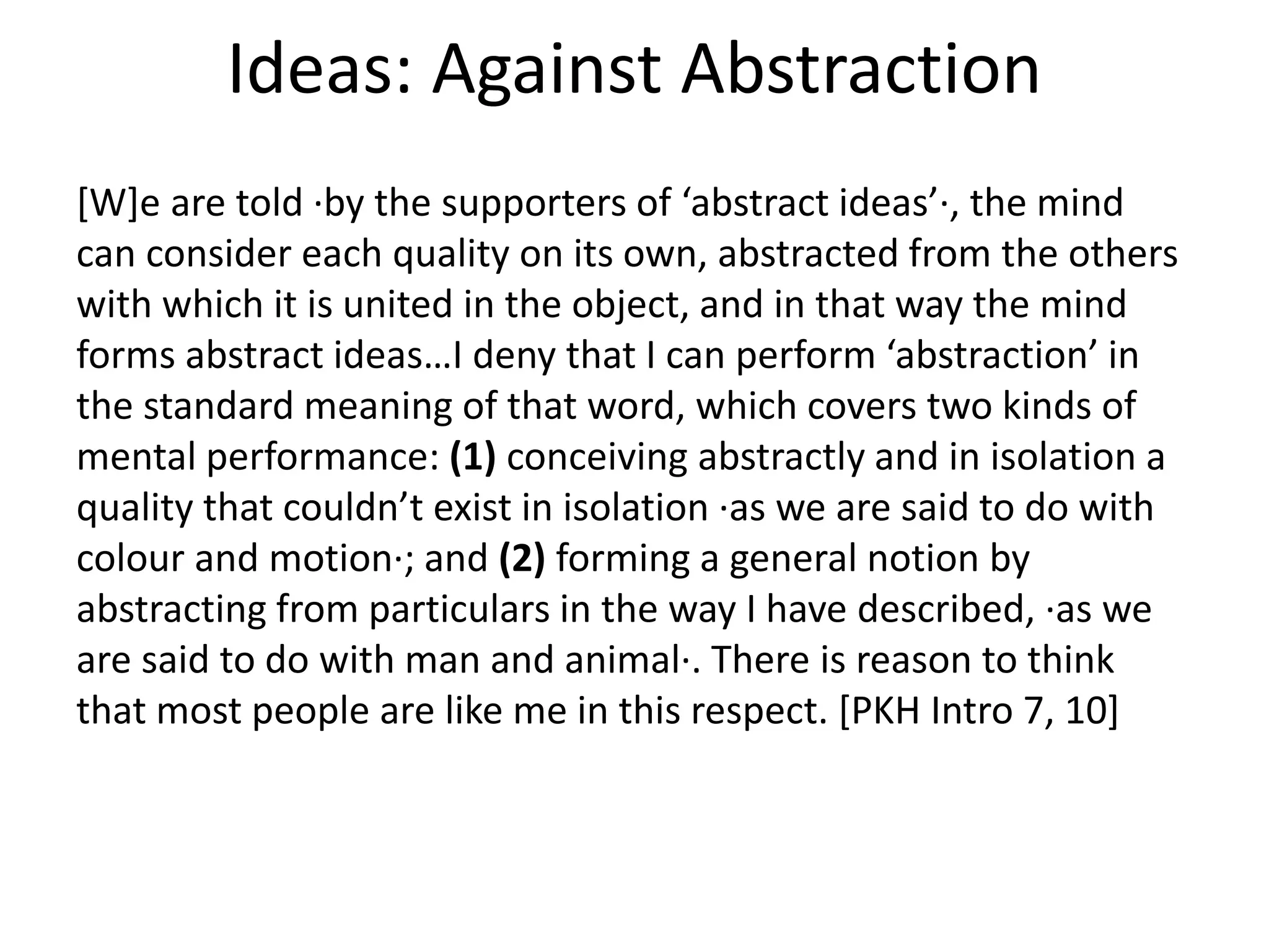 Ideas: Against Abstraction
[W]e are told ·by the supporters of ‘abstract ideas’·, the mind
can consider each quality on its own, abstracted from the others
with which it is united in the object, and in that way the mind
forms abstract ideas…I deny that I can perform ‘abstraction’ in
the standard meaning of that word, which covers two kinds of
mental performance: (1) conceiving abstractly and in isolation a
quality that couldn’t exist in isolation ·as we are said to do with
colour and motion·; and (2) forming a general notion by
abstracting from particulars in the way I have described, ·as we
are said to do with man and animal·. There is reason to think
that most people are like me in this respect. [PKH Intro 7, 10]
 