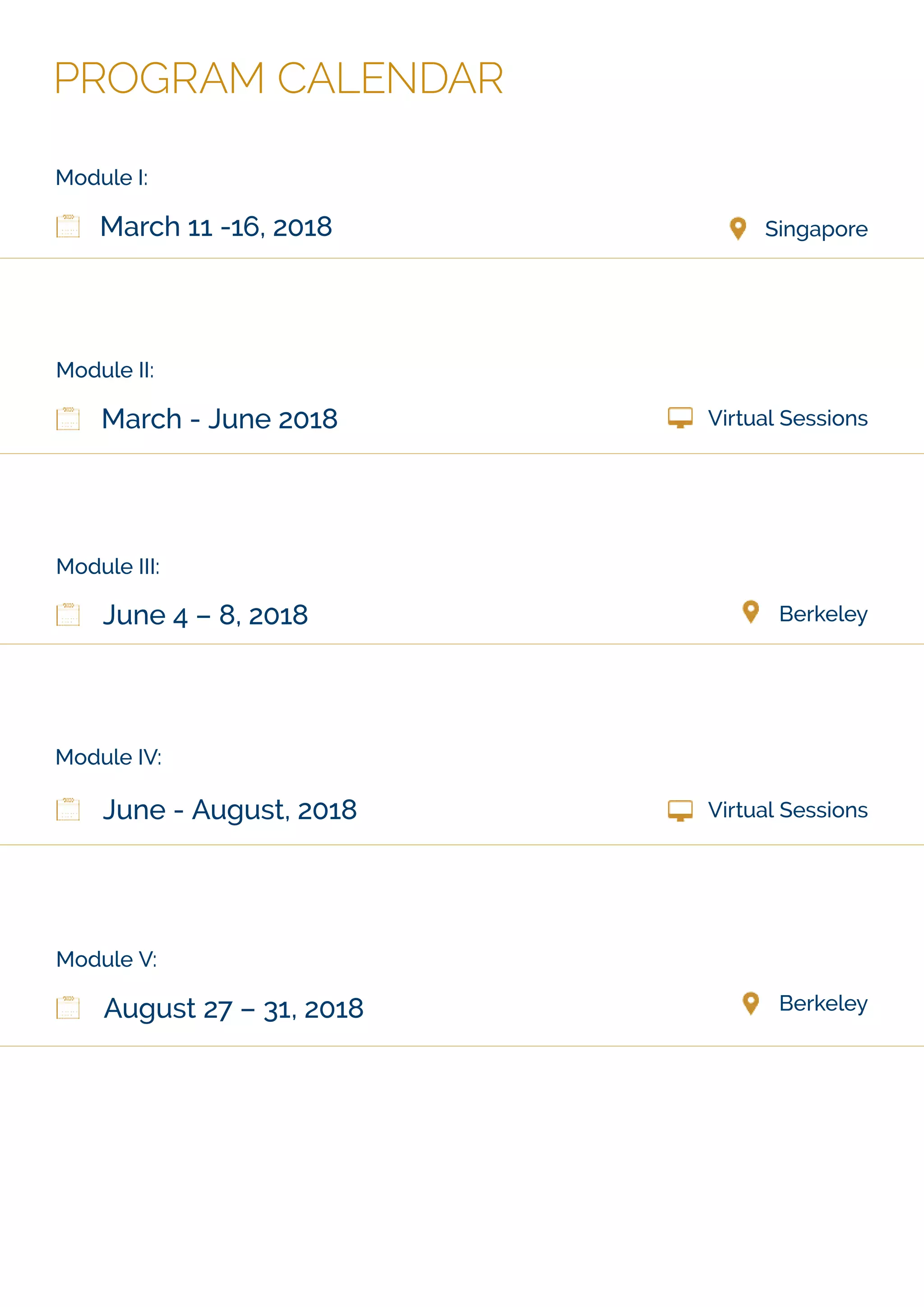 PROGRAM CALENDAR
Module I:
SingaporeMarch 11 -16, 2018
Module III:
BerkeleyJune 4 – 8, 2018
Module IV:
Virtual Sessions
:IIeludoM
March - June 2018 Virtual Sessions
Module V:
BerkeleyAugust 27 – 31, 2018
June - August, 2018
 