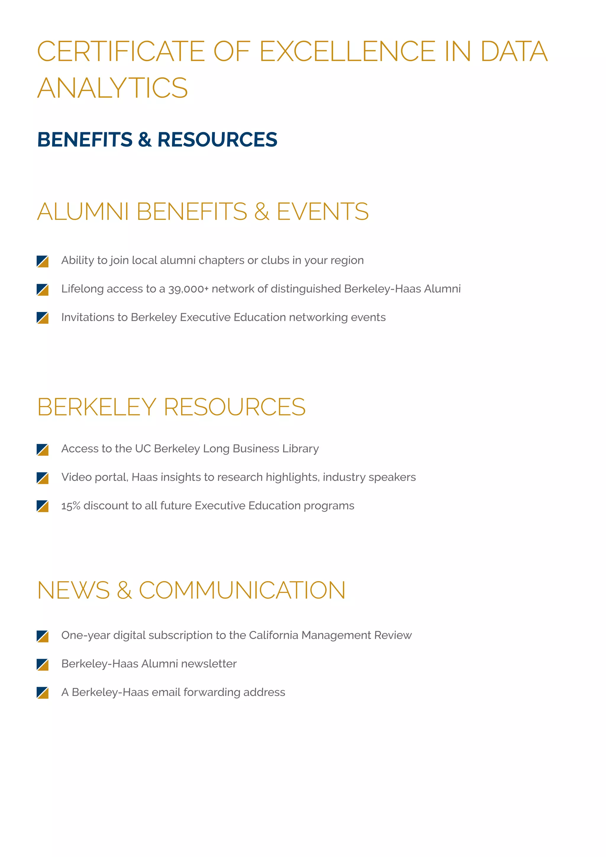 CERTIFICATE OF EXCELLENCE IN DATA
ANALYTICS
ALUMNI BENEFITS & EVENTS
BERKELEY RESOURCES
NEWS & COMMUNICATION
BENEFITS & RESOURCES
Ability to join local alumni chapters or clubs in your region
Lifelong access to a 39,000+ network of distinguished Berkeley-Haas Alumni
Invitations to Berkeley Executive Education networking events
Access to the UC Berkeley Long Business Library
Video portal, Haas insights to research highlights, industry speakers
15% discount to all future Executive Education programs
One-year digital subscription to the California Management Review
Berkeley-Haas Alumni newsletter
A Berkeley-Haas email forwarding address
 