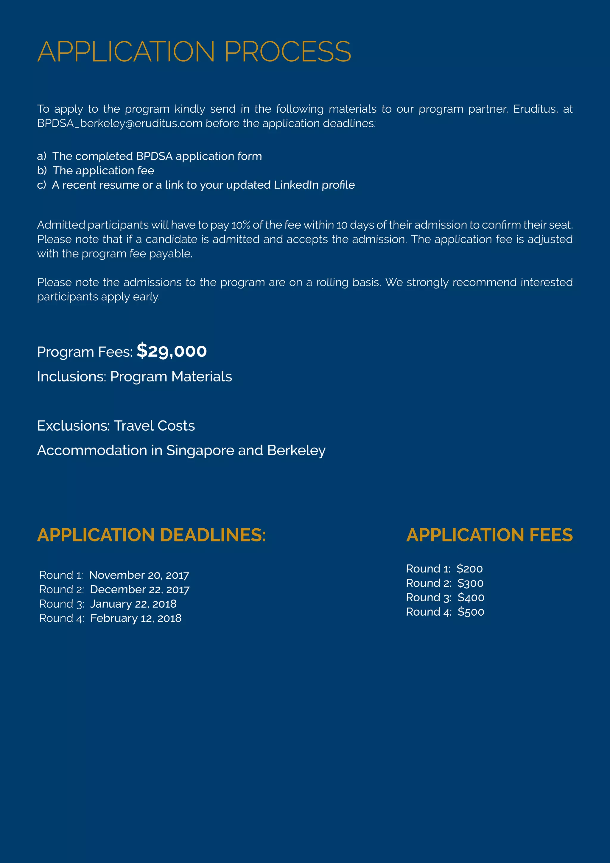 APPLICATION PROCESS
To apply to the program kindly send in the following materials to our program partner, Eruditus, at
BPDSA_berkeley@eruditus.com before the application deadlines:
Please note that if a candidate is admitted and accepts the admission. The application fee is adjusted
with the program fee payable.
Please note the admissions to the program are on a rolling basis. We strongly recommend interested
participants apply early.
a) The completed BPDSA application form
b) The application fee
Program Fees: $29,000
Inclusions: Program Materials
Exclusions: Travel Costs
Accommodation in Singapore and Berkeley
APPLICATION DEADLINES: APPLICATION FEES
Round 1: November 20, 2017
Round 2: December 22, 2017
Round 3: January 22, 2018
Round 4: February 12, 2018
Round 1: $200
Round 2: $300
Round 3: $400
Round 4: $500
 