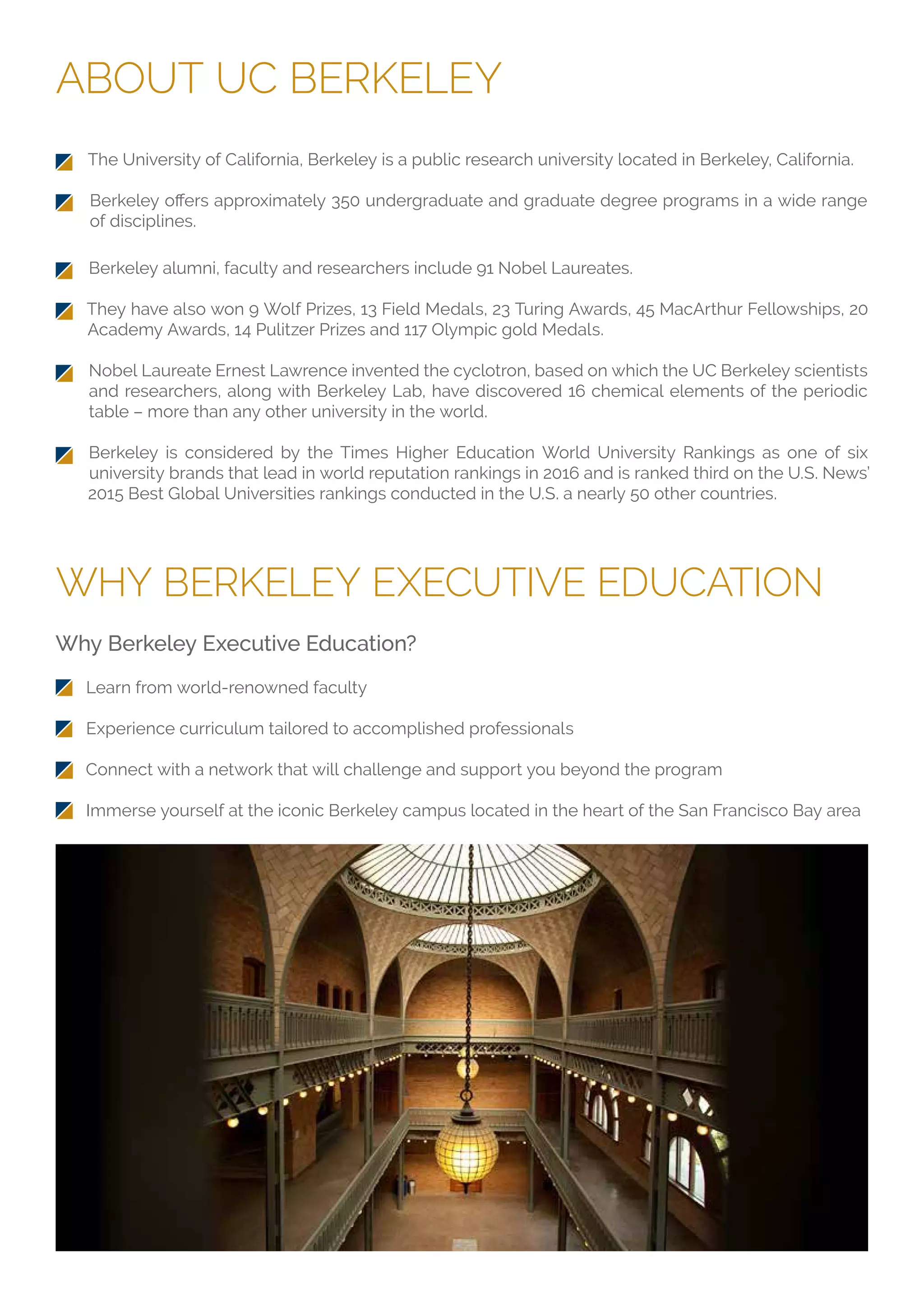 ABOUT UC BERKELEY
WHY BERKELEY EXECUTIVE EDUCATION
The University of California, Berkeley is a public research university located in Berkeley, California.
of disciplines.
Why Berkeley Executive Education?
Learn from world-renowned faculty
Experience curriculum tailored to accomplished professionals
Connect with a network that will challenge and support you beyond the program
Immerse yourself at the iconic Berkeley campus located in the heart of the San Francisco Bay area
Berkeley alumni, faculty and researchers include 91 Nobel Laureates.
They have also won 9 Wolf Prizes, 13 Field Medals, 23 Turing Awards, 45 MacArthur Fellowships, 20
Academy Awards, 14 Pulitzer Prizes and 117 Olympic gold Medals.
Nobel Laureate Ernest Lawrence invented the cyclotron, based on which the UC Berkeley scientists
and researchers, along with Berkeley Lab, have discovered 16 chemical elements of the periodic
table – more than any other university in the world.
Berkeley is considered by the Times Higher Education World University Rankings as one of six
university brands that lead in world reputation rankings in 2016 and is ranked third on the U.S. News’
2015 Best Global Universities rankings conducted in the U.S. a nearly 50 other countries.
 