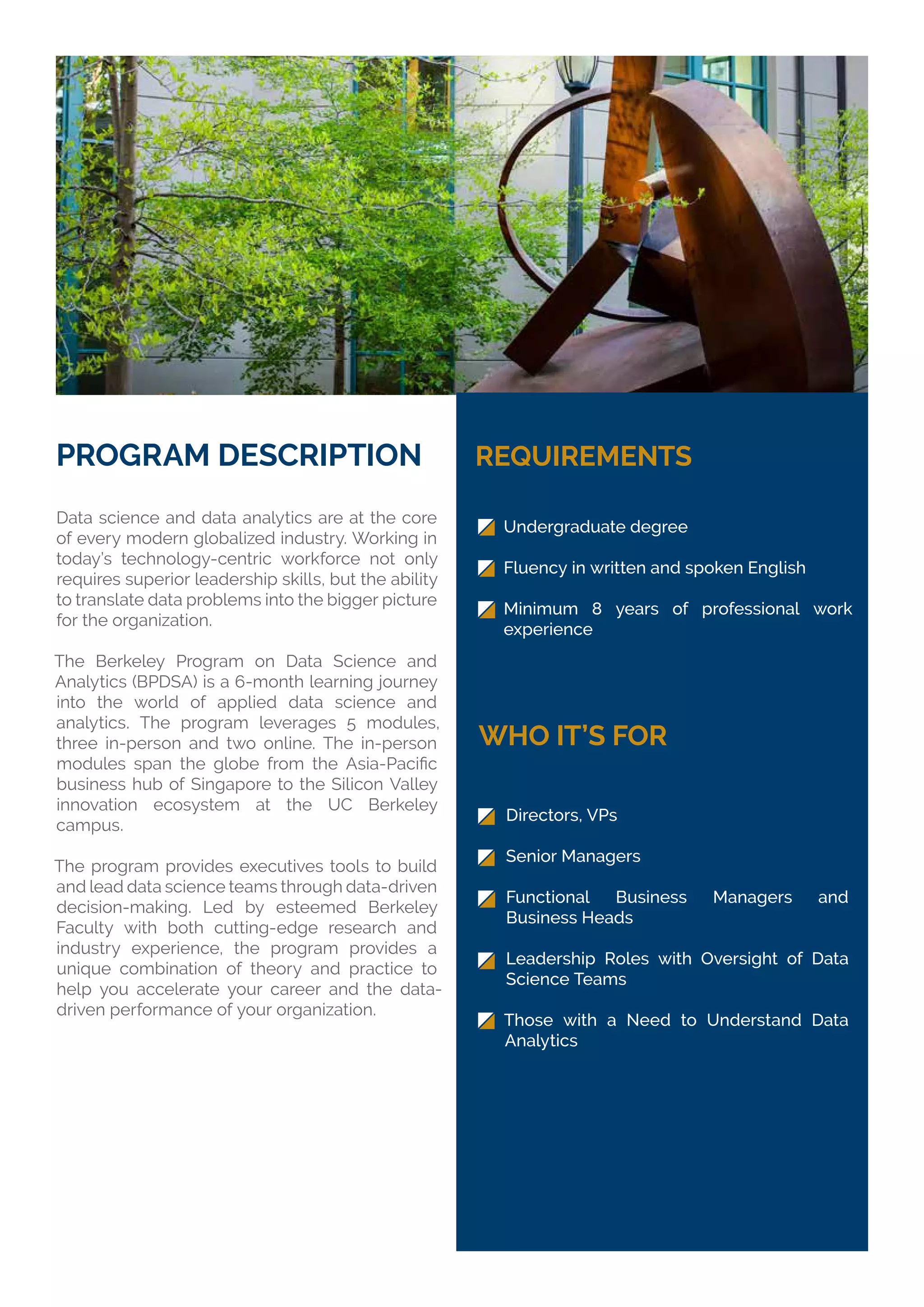 PROGRAM DESCRIPTION
Data science and data analytics are at the core
of every modern globalized industry. Working in
today’s technology-centric workforce not only
requires superior leadership skills, but the ability
to translate data problems into the bigger picture
for the organization.
The Berkeley Program on Data Science and
Analytics (BPDSA) is a 6-month learning journey
into the world of applied data science and
analytics. The program leverages 5 modules,
three in-person and two online. The in-person
business hub of Singapore to the Silicon Valley
innovation ecosystem at the UC Berkeley
campus.
The program provides executives tools to build
and lead data science teams through data-driven
decision-making. Led by esteemed Berkeley
Faculty with both cutting-edge research and
industry experience, the program provides a
unique combination of theory and practice to
help you accelerate your career and the data-
driven performance of your organization.
REQUIREMENTS
WHO IT’S FOR
Undergraduate degree
Fluency in written and spoken English
Minimum 8 years of professional work
experience
Directors, VPs
Senior Managers
Functional Business Managers and
Business Heads
Leadership Roles with Oversight of Data
Science Teams
Those with a Need to Understand Data
Analytics
 