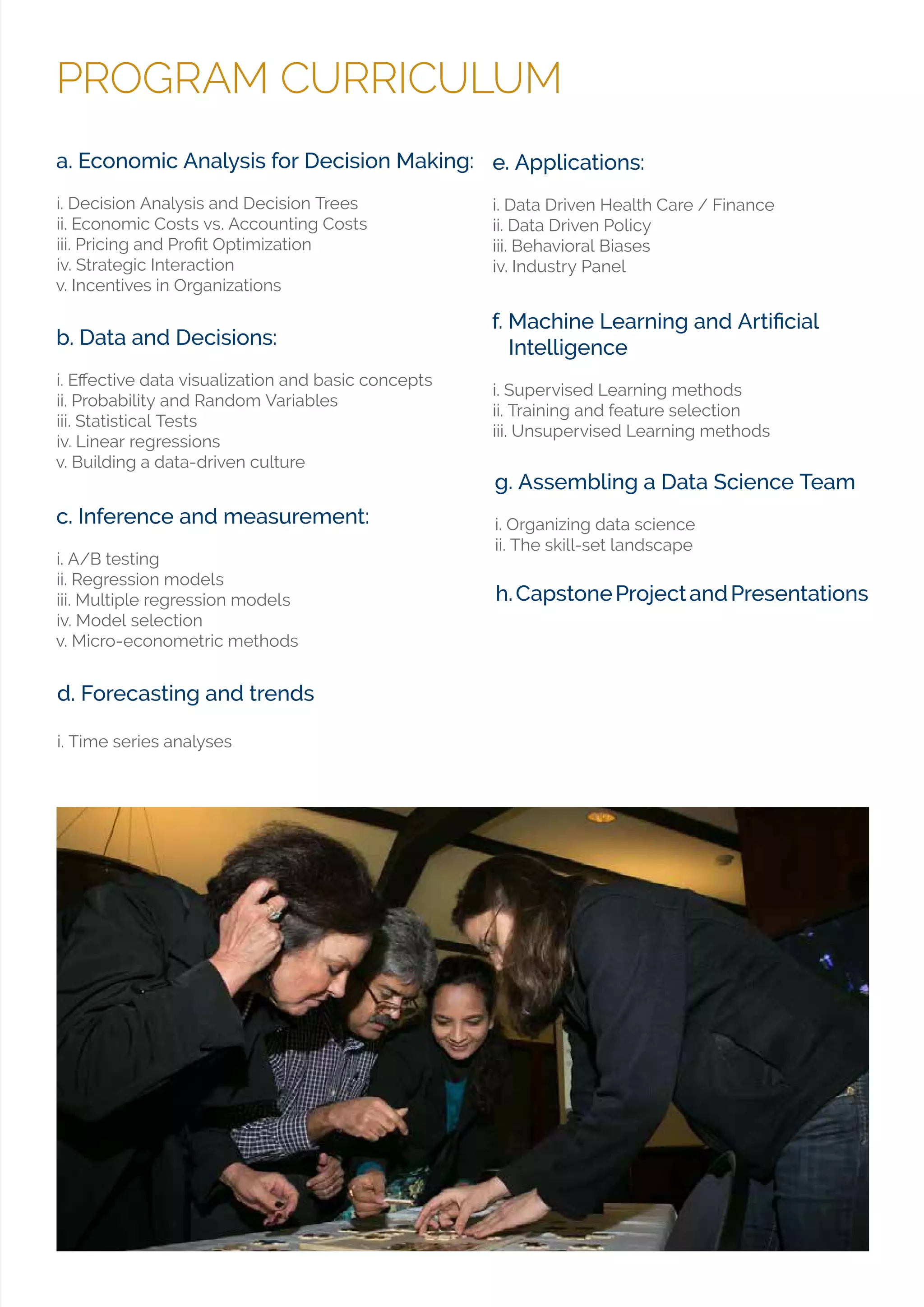 PROGRAM CURRICULUM
d. Forecasting and trends
i. Time series analyses
a. Economic Analysis for Decision Making:
i. Decision Analysis and Decision Trees
ii. Economic Costs vs. Accounting Costs
iv. Strategic Interaction
v. Incentives in Organizations
c. Inference and measurement:
i. A/B testing
ii. Regression models
iii. Multiple regression models
iv. Model selection
v. Micro-econometric methods
e. Applications:
i. Data Driven Health Care / Finance
ii. Data Driven Policy
iii. Behavioral Biases
iv. Industry Panel
b. Data and Decisions:
ii. Probability and Random Variables
iii. Statistical Tests
iv. Linear regressions
v. Building a data-driven culture
Intelligence
i. Supervised Learning methods
ii. Training and feature selection
iii. Unsupervised Learning methods
h.CapstoneProjectandPresentations
g. Assembling a Data Science Team
i. Organizing data science
ii. The skill-set landscape
 