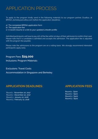 APPLICATION PROCESS
To apply to the program kindly send in the following materials to our program partner, Eruditus, at
BPDSA_berkeley@eruditus.com before the application deadlines:
Please note that if a candidate is admitted and accepts the admission. The application fee is adjusted
with the program fee payable.
Please note the admissions to the program are on a rolling basis. We strongly recommend interested
participants apply early.
a) The completed BPDSA application form
b) The application fee
Program Fees: $29,000
Inclusions: Program Materials
Exclusions: Travel Costs
Accommodation in Singapore and Berkeley
APPLICATION DEADLINES: APPLICATION FEES
Round 1: November 20, 2017
Round 2: December 22, 2017
Round 3: January 22, 2018
Round 4: February 12, 2018
Round 1: $200
Round 2: $300
Round 3: $400
Round 4: $500
 