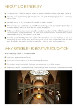 ABOUT UC BERKELEY
WHY BERKELEY EXECUTIVE EDUCATION
The University of California, Berkeley is a public research university located in Berkeley, California.
of disciplines.
Why Berkeley Executive Education?
Learn from world-renowned faculty
Experience curriculum tailored to accomplished professionals
Connect with a network that will challenge and support you beyond the program
Immerse yourself at the iconic Berkeley campus located in the heart of the San Francisco Bay area
Berkeley alumni, faculty and researchers include 91 Nobel Laureates.
They have also won 9 Wolf Prizes, 13 Field Medals, 23 Turing Awards, 45 MacArthur Fellowships, 20
Academy Awards, 14 Pulitzer Prizes and 117 Olympic gold Medals.
Nobel Laureate Ernest Lawrence invented the cyclotron, based on which the UC Berkeley scientists
and researchers, along with Berkeley Lab, have discovered 16 chemical elements of the periodic
table – more than any other university in the world.
Berkeley is considered by the Times Higher Education World University Rankings as one of six
university brands that lead in world reputation rankings in 2016 and is ranked third on the U.S. News’
2015 Best Global Universities rankings conducted in the U.S. a nearly 50 other countries.
 
