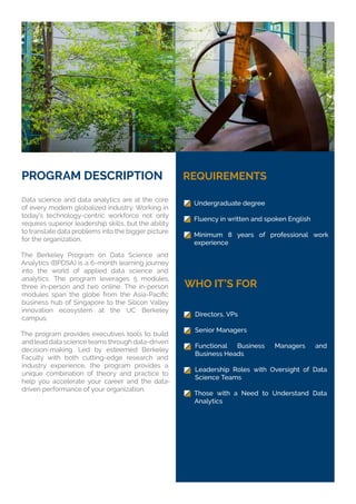 PROGRAM DESCRIPTION
Data science and data analytics are at the core
of every modern globalized industry. Working in
today’s technology-centric workforce not only
requires superior leadership skills, but the ability
to translate data problems into the bigger picture
for the organization.
The Berkeley Program on Data Science and
Analytics (BPDSA) is a 6-month learning journey
into the world of applied data science and
analytics. The program leverages 5 modules,
three in-person and two online. The in-person
business hub of Singapore to the Silicon Valley
innovation ecosystem at the UC Berkeley
campus.
The program provides executives tools to build
and lead data science teams through data-driven
decision-making. Led by esteemed Berkeley
Faculty with both cutting-edge research and
industry experience, the program provides a
unique combination of theory and practice to
help you accelerate your career and the data-
driven performance of your organization.
REQUIREMENTS
WHO IT’S FOR
Undergraduate degree
Fluency in written and spoken English
Minimum 8 years of professional work
experience
Directors, VPs
Senior Managers
Functional Business Managers and
Business Heads
Leadership Roles with Oversight of Data
Science Teams
Those with a Need to Understand Data
Analytics
 