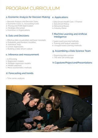 PROGRAM CURRICULUM
d. Forecasting and trends
i. Time series analyses
a. Economic Analysis for Decision Making:
i. Decision Analysis and Decision Trees
ii. Economic Costs vs. Accounting Costs
iv. Strategic Interaction
v. Incentives in Organizations
c. Inference and measurement:
i. A/B testing
ii. Regression models
iii. Multiple regression models
iv. Model selection
v. Micro-econometric methods
e. Applications:
i. Data Driven Health Care / Finance
ii. Data Driven Policy
iii. Behavioral Biases
iv. Industry Panel
b. Data and Decisions:
ii. Probability and Random Variables
iii. Statistical Tests
iv. Linear regressions
v. Building a data-driven culture
Intelligence
i. Supervised Learning methods
ii. Training and feature selection
iii. Unsupervised Learning methods
h.CapstoneProjectandPresentations
g. Assembling a Data Science Team
i. Organizing data science
ii. The skill-set landscape
 