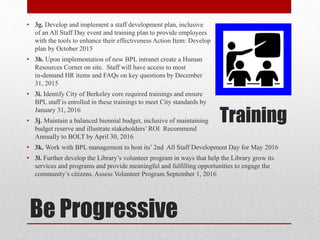Be Progressive
• 3g. Develop and implement a staff development plan, inclusive
of an All Staff Day event and training plan to provide employees
with the tools to enhance their effectiveness Action Item: Develop
plan by October 2015
• 3h. Upon implementation of new BPL intranet create a Human
Resources Corner on site. Staff will have access to most
in-demand HR items and FAQs on key questions by December
31, 2015
• 3i. Identify City of Berkeley core required trainings and ensure
BPL staff is enrolled in these trainings to meet City standards by
January 31, 2016
• 3j. Maintain a balanced biennial budget, inclusive of maintaining
budget reserve and illustrate stakeholders’ROI Recommend
Annually to BOLT by April 30, 2016
• 3k. Work with BPL management to host its’ 2nd All Staff Development Day for May 2016
• 3l. Further develop the Library’s volunteer program in ways that help the Library grow its
services and programs and provide meaningful and fulfilling opportunities to engage the
community’s citizens. Assess Volunteer Program September 1, 2016
Training
 