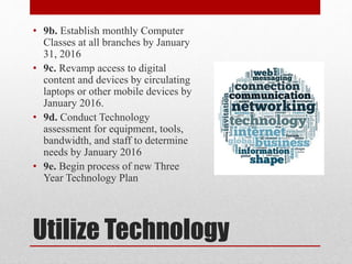 Utilize Technology
• 9b. Establish monthly Computer
Classes at all branches by January
31, 2016
• 9c. Revamp access to digital
content and devices by circulating
laptops or other mobile devices by
January 2016.
• 9d. Conduct Technology
assessment for equipment, tools,
bandwidth, and staff to determine
needs by January 2016
• 9e. Begin process of new Three
Year Technology Plan
 