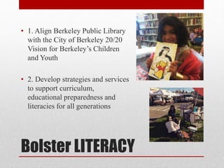 Bolster LITERACY
• 1. Align Berkeley Public Library
with the City of Berkeley 20/20
Vision for Berkeley’s Children
and Youth
• 2. Develop strategies and services
to support curriculum,
educational preparedness and
literacies for all generations
 