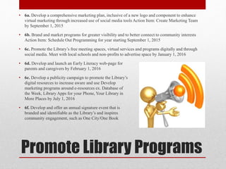 Promote Library Programs
• 6a. Develop a comprehensive marketing plan, inclusive of a new logo and component to enhance
virtual marketing through increased use of social media tools Action Item: Create Marketing Team
by September 1, 2015
• 6b. Brand and market programs for greater visibility and to better connect to community interests
Action Item: Schedule Out Programming for year starting September 1, 2015
• 6c. Promote the Library’s free meeting spaces, virtual services and programs digitally and through
social media. Meet with local schools and non-profits to advertise space by January 1, 2016
• 6d. Develop and launch an Early Literacy web-page for
parents and caregivers by February 1, 2016
• 6e. Develop a publicity campaign to promote the Library’s
digital resources to increase aware and use Develop
marketing programs around e-resources ex. Database of
the Week, Library Apps for your Phone, Your Library in
More Places by July 1, 2016
• 6f. Develop and offer an annual signature event that is
branded and identifiable as the Library’s and inspires
community engagement, such as One City/One Book
 