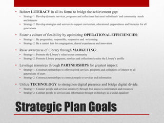 Strategic Plan Goals
• Bolster LITERACY in all its forms to bridge the achievement gap:
• Strategy 1: Develop dynamic services, programs and collections that meet individuals’ and community needs
and interests
• Strategy 2: Develop strategies and services to support curriculum, educational preparedness and literacies for all
generations
• Foster a culture of flexibility by optimizing OPERATIONAL EFFICIENCIES:
• Strategy 1: Be progressive, responsible, responsive and welcoming
• Strategy 2: Be a central hub for congregation, shared experiences and innovation
• Raise awareness of Library through MARKETING:
• Strategy 1: Promote the Library’s value to our community
• Strategy 2: Promote Library programs, services and collections to raise the Library’s profile
• Leverage resources through PARTNERSHIPS for greatest impact:
• Strategy 1: Construct partnerships to offer inspired services, programs and collections of interest to all
generations of users
• Strategy 2: Construct partnerships to connect people to services and information
• Utilize TECHNOLOGY to strengthen digital presence and bridge digital divide:
• Strategy 1: Connect people and services creatively through free access to information and resources
• Strategy 2: Connect people to services and information through technology as a social equalizer
 