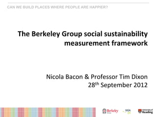 CAN WE BUILD PLACES WHERE PEOPLE ARE HAPPIER?




    The	
  Berkeley	
  Group	
  social	
  sustainability	
  
                       measurement	
  framework	
  
                                                                  	
  
                                                                  	
  
                                                                  	
  
                 Nicola	
  Bacon	
  &	
  Professor	
  Tim	
  Dixon	
  
                                     28th	
  September	
  2012	
  
 