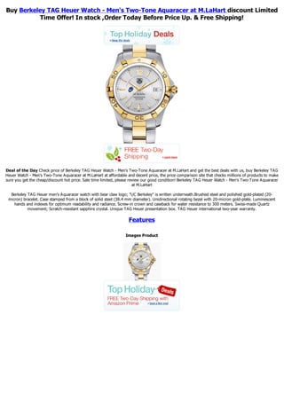 Buy Berkeley TAG Heuer Watch - Men's Two-Tone Aquaracer at M.LaHart discount Limited
           Time Offer! In stock ,Order Today Before Price Up. & Free Shipping!




Deal of the Day Check price of Berkeley TAG Heuer Watch - Men's Two-Tone Aquaracer at M.LaHart and get the best deals with us, buy Berkeley TAG
Heuer Watch - Men's Two-Tone Aquaracer at M.LaHart at affordable and decent price, the price comparison site that checks millions of products to make
sure you get the cheap/discount hot price. Sale time limited, please review our good condition! Berkeley TAG Heuer Watch - Men's Two-Tone Aquaracer
                                                                       at M.LaHart

  Berkeley TAG Heuer men's Aquaracer watch with bear claw logo; "UC Berkeley" is written underneath.Brushed steel and polished gold-plated (20-
 micron) bracelet. Case stamped from a block of solid steel (38.4 mm diameter). Unidirectional rotating bezel with 20-micron gold-plate. Luminescent
    hands and indexes for optimum readability and radiance. Screw-in crown and caseback for water resistance to 300 meters. Swiss-made Quartz
           movement; Scratch-resistant sapphire crystal. Unique TAG Heuer presentation box. TAG Heuer international two-year warranty.

                                                                   Features

                                                                 Images Product
 