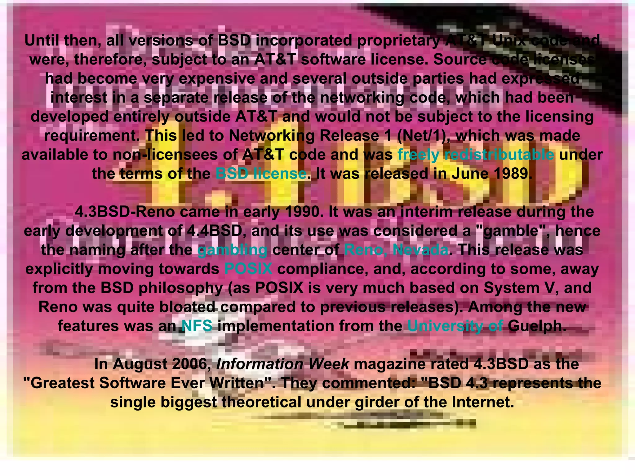 Until then, all versions of BSD incorporated proprietary AT&T Unix code and were, therefore, subject to an AT&T software license. Source code licenses had become very expensive and several outside parties had expressed interest in a separate release of the networking code, which had been developed entirely outside AT&T and would not be subject to the licensing requirement. This led to Networking Release 1 (Net/1), which was made available to non-licensees of AT&T code and was  freely redistributable  under the terms of the  BSD license . It was released in June 1989. 4.3BSD-Reno came in early 1990. It was an interim release during the early development of 4.4BSD, and its use was considered a &quot;gamble&quot;, hence the naming after the  gambling  center of  Reno, Nevada . This release was explicitly moving towards  POSIX  compliance, and, according to some, away from the BSD philosophy (as POSIX is very much based on System V, and Reno was quite bloated compared to previous releases). Among the new features was an  NFS  implementation from the  University of  Guelph . In August 2006,  Information Week  magazine rated 4.3BSD as the &quot;Greatest Software Ever Written&quot;. They commented: &quot;BSD 4.3 represents the single biggest theoretical under girder of the Internet. 