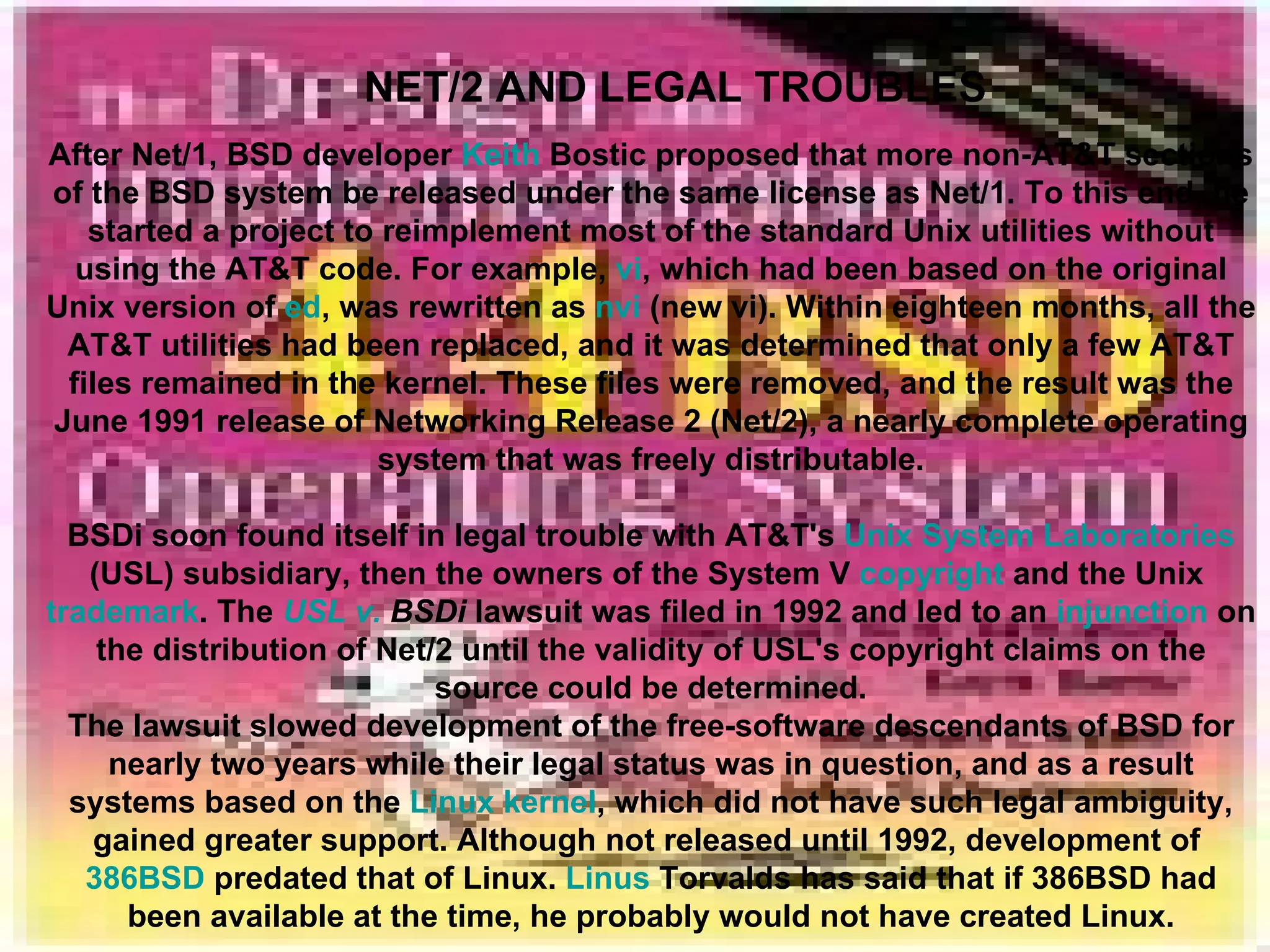 NET/2 AND LEGAL TROUBLES After Net/1, BSD developer  Keith  Bostic  proposed that more non-AT&T sections of the BSD system be released under the same license as Net/1. To this end, he started a project to reimplement most of the standard Unix utilities without using the AT&T code. For example,  vi , which had been based on the original Unix version of  ed , was rewritten as  nvi  (new vi). Within eighteen months, all the AT&T utilities had been replaced, and it was determined that only a few AT&T files remained in the kernel. These files were removed, and the result was the June 1991 release of Networking Release 2 (Net/2), a nearly complete operating system that was freely distributable. BSDi soon found itself in legal trouble with AT&T's  Unix System Laboratories  (USL) subsidiary, then the owners of the System V  copyright  and the Unix  trademark . The  USL v.  BSDi  lawsuit was filed in 1992 and led to an  injunction  on the distribution of Net/2 until the validity of USL's copyright claims on the source could be determined. The lawsuit slowed development of the free-software descendants of BSD for nearly two years while their legal status was in question, and as a result systems based on the  Linux kernel , which did not have such legal ambiguity, gained greater support. Although not released until 1992, development of  386BSD  predated that of Linux.  Linus   Torvalds  has said that if 386BSD had been available at the time, he probably would not have created Linux. 