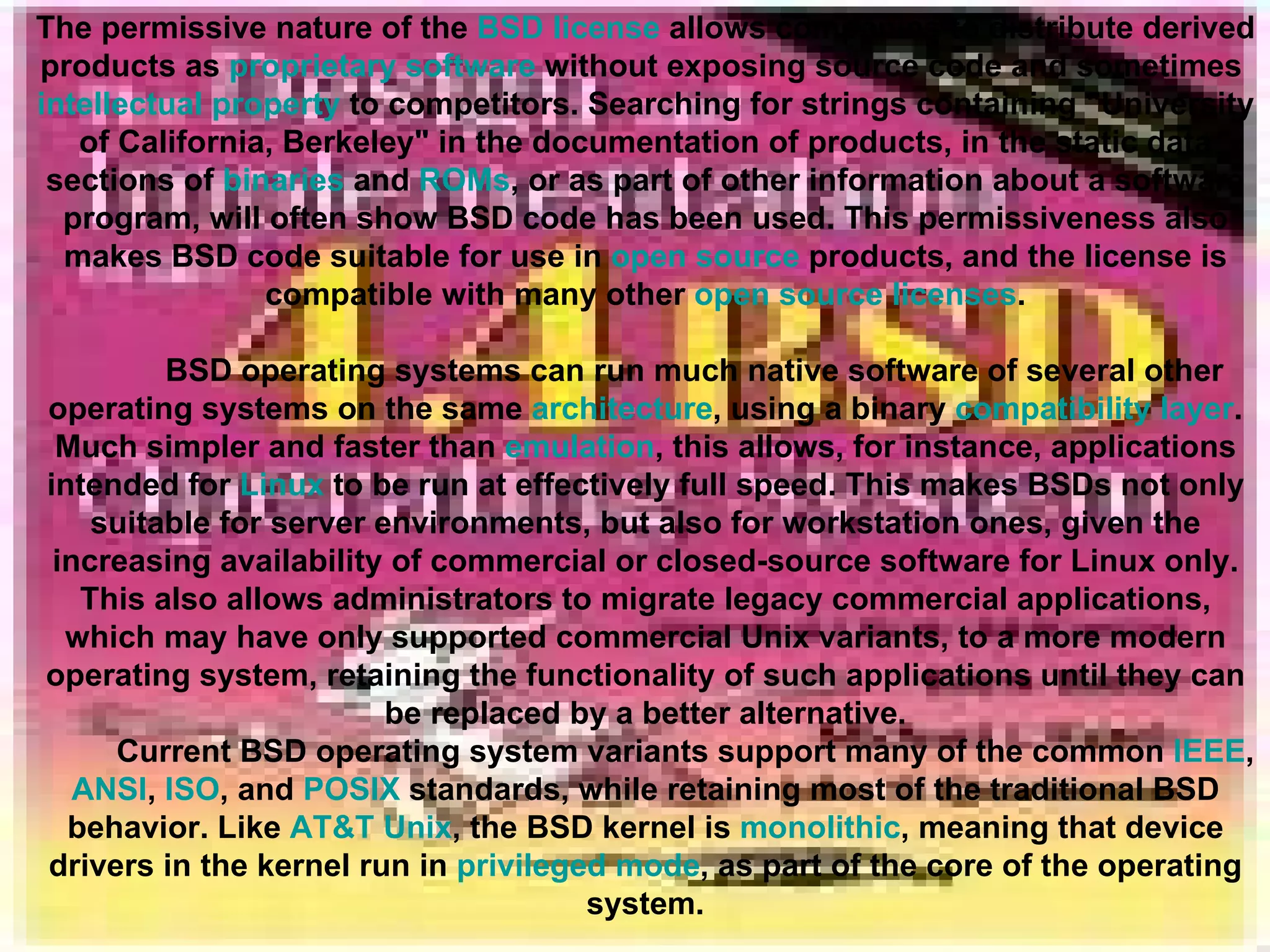 The permissive nature of the  BSD license  allows companies to distribute derived products as  proprietary software  without exposing source code and sometimes  intellectual property  to competitors. Searching for strings containing &quot;University of California, Berkeley&quot; in the documentation of products, in the static data sections of  binaries  and  ROMs , or as part of other information about a software program, will often show BSD code has been used. This permissiveness also makes BSD code suitable for use in  open source  products, and the license is compatible with many other  open source licenses . BSD operating systems can run much native software of several other operating systems on the same  architecture , using a binary  compatibility layer . Much simpler and faster than  emulation , this allows, for instance, applications intended for  Linux  to be run at effectively full speed. This makes BSDs not only suitable for server environments, but also for workstation ones, given the increasing availability of commercial or closed-source software for Linux only. This also allows administrators to migrate legacy commercial applications, which may have only supported commercial Unix variants, to a more modern operating system, retaining the functionality of such applications until they can be replaced by a better alternative. Current BSD operating system variants support many of the common  IEEE ,  ANSI ,  ISO , and  POSIX  standards, while retaining most of the traditional BSD behavior. Like  AT&T Unix , the BSD kernel is  monolithic , meaning that device drivers in the kernel run in  privileged mode , as part of the core of the operating system. 