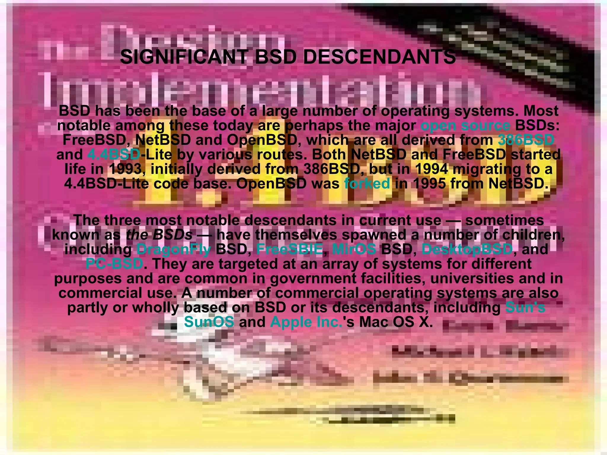 SIGNIFICANT BSD DESCENDANTS BSD has been the base of a large number of operating systems. Most notable among these today are perhaps the major  open source  BSDs: FreeBSD, NetBSD and OpenBSD, which are all derived from  386BSD  and  4.4BSD -Lite by various routes. Both NetBSD and FreeBSD started life in 1993, initially derived from 386BSD, but in 1994 migrating to a 4.4BSD-Lite code base. OpenBSD was  forked  in 1995 from NetBSD.  The three most notable descendants in current use — sometimes known as  the BSDs  — have themselves spawned a number of children, including  DragonFly  BSD ,  FreeSBIE ,  MirOS  BSD ,  DesktopBSD , and  PC-BSD . They are targeted at an array of systems for different purposes and are common in government facilities, universities and in commercial use. A number of commercial operating systems are also partly or wholly based on BSD or its descendants, including  Sun's   SunOS  and  Apple Inc. 's Mac OS X. 