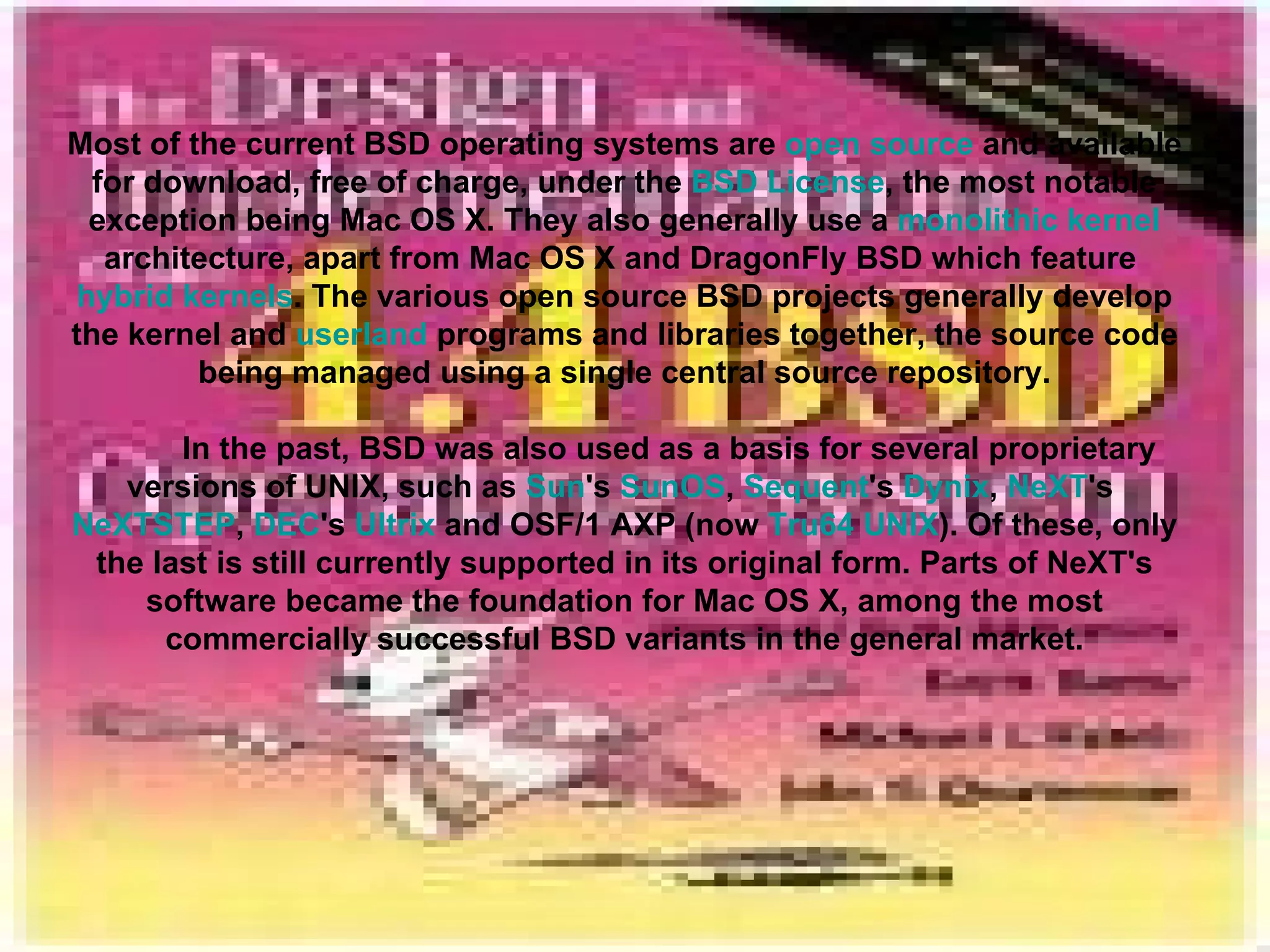 Most of the current BSD operating systems are  open source  and available for download, free of charge, under the  BSD License , the most notable exception being Mac OS X. They also generally use a  monolithic kernel  architecture, apart from Mac OS X and DragonFly BSD which feature  hybrid kernels . The various open source BSD projects generally develop the kernel and  userland  programs and libraries together, the source code being managed using a single central source repository. In the past, BSD was also used as a basis for several proprietary versions of UNIX, such as  Sun 's  SunOS ,  Sequent 's  Dynix ,  NeXT 's  NeXTSTEP ,  DEC 's  Ultrix  and OSF/1 AXP (now  Tru64 UNIX ). Of these, only the last is still currently supported in its original form. Parts of NeXT's software became the foundation for Mac OS X, among the most commercially successful BSD variants in the general market. 