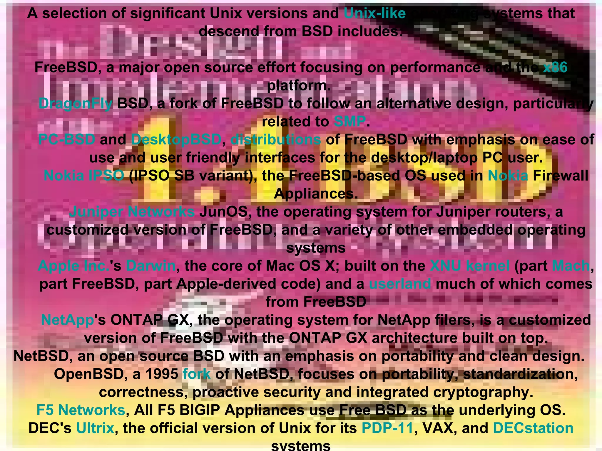A selection of significant Unix versions and  Unix-like  operating systems that descend from BSD includes: FreeBSD, a major open source effort focusing on performance and the  x86  platform.  DragonFly  BSD , a fork of FreeBSD to follow an alternative design, particularly related to  SMP . PC-BSD  and  DesktopBSD ,  distributions  of FreeBSD with emphasis on ease of use and user friendly interfaces for the desktop/laptop PC user. Nokia IPSO  (IPSO SB variant), the FreeBSD-based OS used in  Nokia  Firewall Appliances. Juniper Networks  JunOS, the operating system for Juniper routers, a customized version of FreeBSD, and a variety of other embedded operating systems Apple Inc. 's  Darwin , the core of Mac OS X; built on the  XNU kernel  (part  Mach , part FreeBSD, part Apple-derived code) and a  userland  much of which comes from FreeBSD NetApp 's ONTAP GX, the operating system for NetApp filers, is a customized version of FreeBSD with the ONTAP GX architecture built on top. NetBSD, an open source BSD with an emphasis on portability and clean design.  OpenBSD, a 1995  fork  of NetBSD, focuses on portability, standardization, correctness, proactive security and integrated cryptography. F5 Networks , All F5 BIGIP Appliances use Free BSD as the underlying OS. DEC's  Ultrix , the official version of Unix for its  PDP-11 , VAX, and  DECstation  systems 