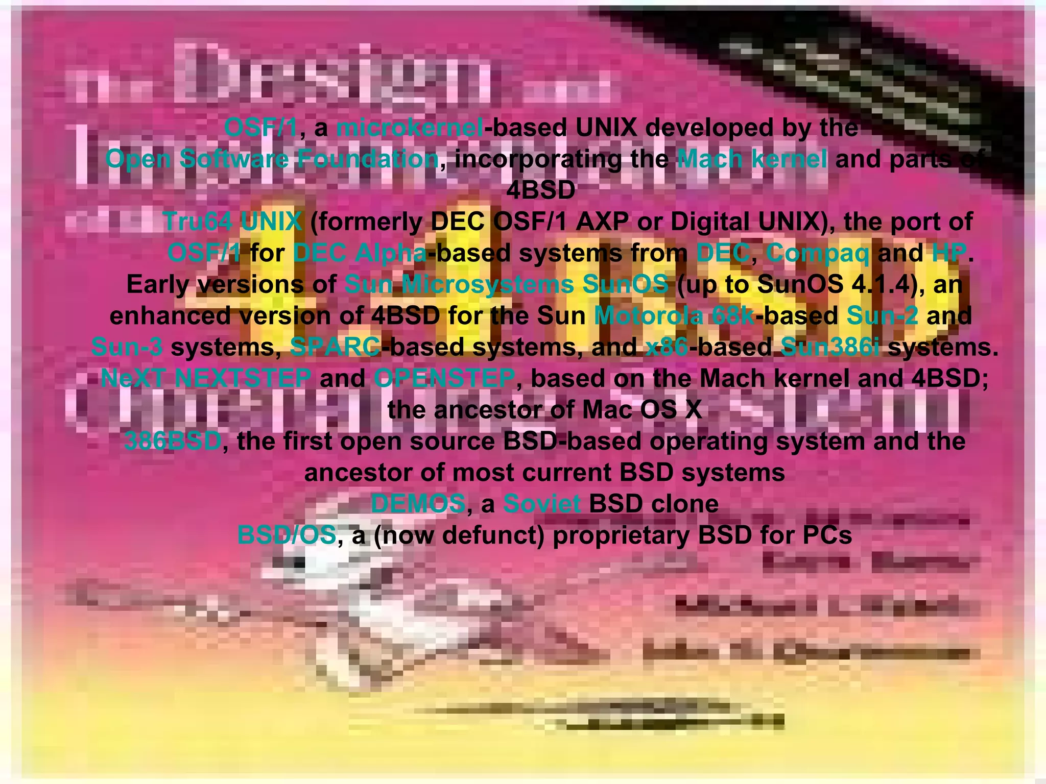 OSF/1 , a  microkernel -based UNIX developed by the  Open Software Foundation , incorporating the  Mach kernel  and parts of 4BSD  Tru64 UNIX  (formerly DEC OSF/1 AXP or Digital UNIX), the port of  OSF/1  for  DEC Alpha -based systems from  DEC ,  Compaq  and  HP . Early versions of  Sun Microsystems   SunOS  (up to SunOS 4.1.4), an enhanced version of 4BSD for the Sun  Motorola   68k -based  Sun-2  and  Sun-3  systems,  SPARC -based systems, and  x86 -based  Sun386i  systems. NeXT   NEXTSTEP  and  OPENSTEP , based on the Mach kernel and 4BSD; the ancestor of Mac OS X 386BSD , the first open source BSD-based operating system and the ancestor of most current BSD systems DEMOS , a  Soviet  BSD clone BSD/OS , a (now defunct) proprietary BSD for PCs 