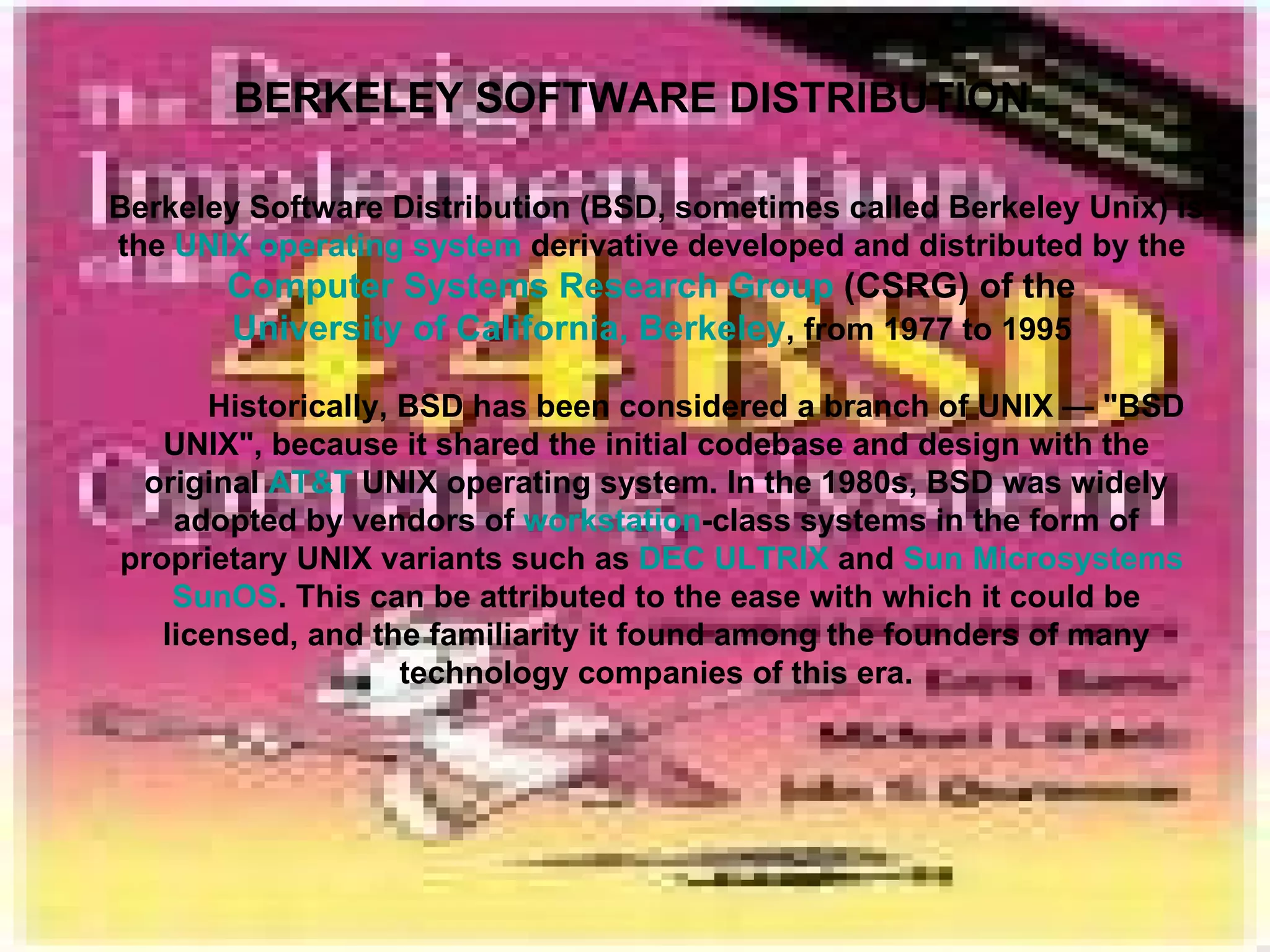 BERKELEY SOFTWARE DISTRIBUTION Berkeley Software Distribution (BSD, sometimes called Berkeley Unix) is the  UNIX   operating system  derivative developed and distributed by the  Computer Systems Research Group  (CSRG) of the  University of California, Berkeley , from 1977 to 1995  Historically, BSD has been considered a branch of UNIX — &quot;BSD UNIX&quot;, because it shared the initial codebase and design with the original  AT&T  UNIX operating system. In the 1980s, BSD was widely adopted by vendors of  workstation -class systems in the form of proprietary UNIX variants such as  DEC   ULTRIX  and  Sun Microsystems   SunOS . This can be attributed to the ease with which it could be licensed, and the familiarity it found among the founders of many technology companies of this era. 