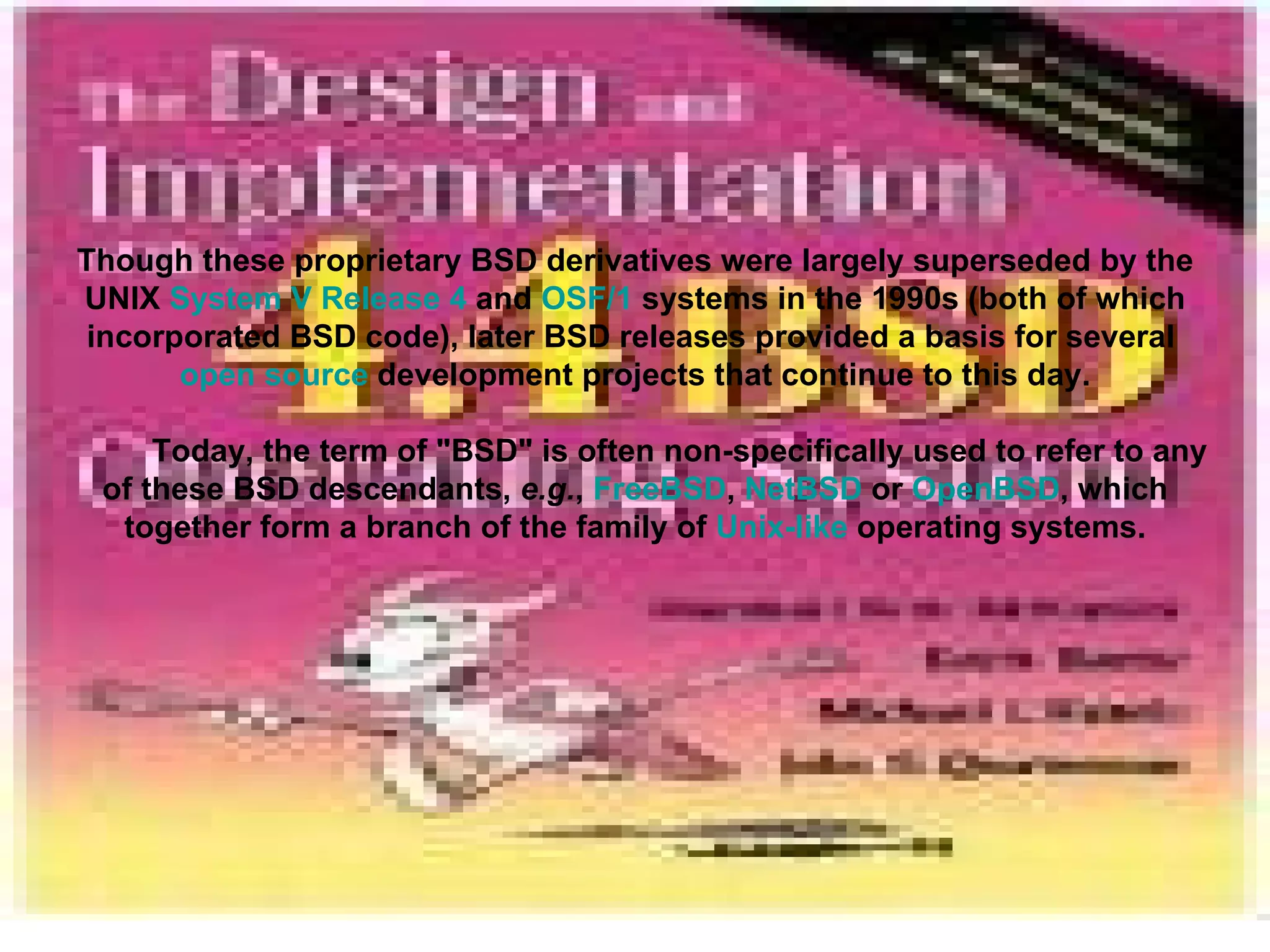 Though these proprietary BSD derivatives were largely superseded by the UNIX  System V Release 4  and  OSF/1  systems in the 1990s (both of which incorporated BSD code), later BSD releases provided a basis for several  open source  development projects that continue to this day. Today, the term of &quot;BSD&quot; is often non-specifically used to refer to any of these BSD descendants,  e.g. ,  FreeBSD ,  NetBSD  or  OpenBSD , which together form a branch of the family of  Unix-like  operating systems. 