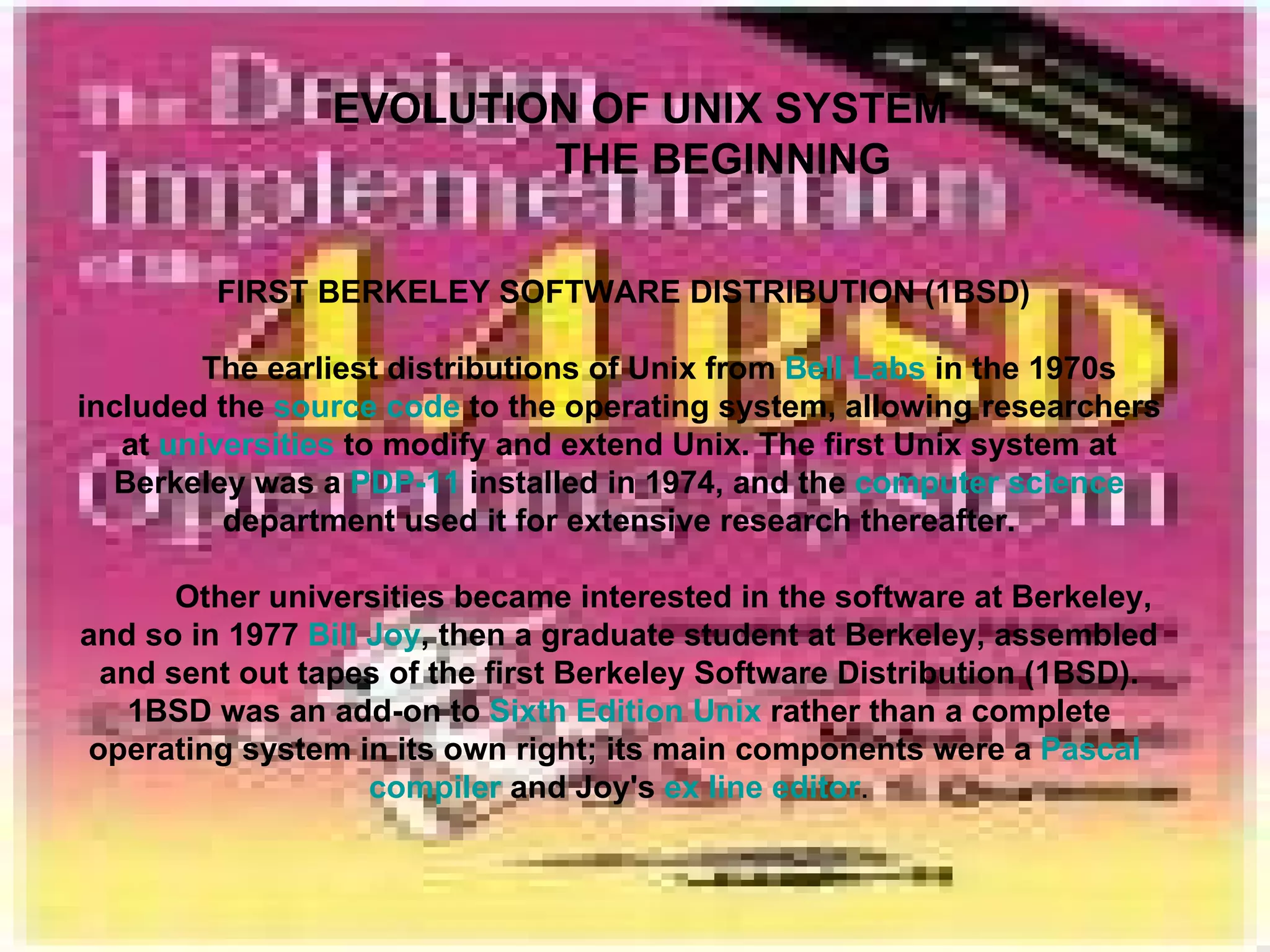 EVOLUTION OF UNIX SYSTEM   THE BEGINNING FIRST BERKELEY SOFTWARE DISTRIBUTION (1BSD) The earliest distributions of Unix from  Bell Labs  in the 1970s included the  source code  to the operating system, allowing researchers at  universities  to modify and extend Unix. The first Unix system at Berkeley was a  PDP-11  installed in 1974, and the  computer science  department used it for extensive research thereafter. Other universities became interested in the software at Berkeley, and so in 1977  Bill Joy , then a graduate student at Berkeley, assembled and sent out tapes of the first Berkeley Software Distribution (1BSD). 1BSD was an add-on to  Sixth Edition Unix  rather than a complete operating system in its own right; its main components were a  Pascal   compiler  and Joy's  ex   line editor . 