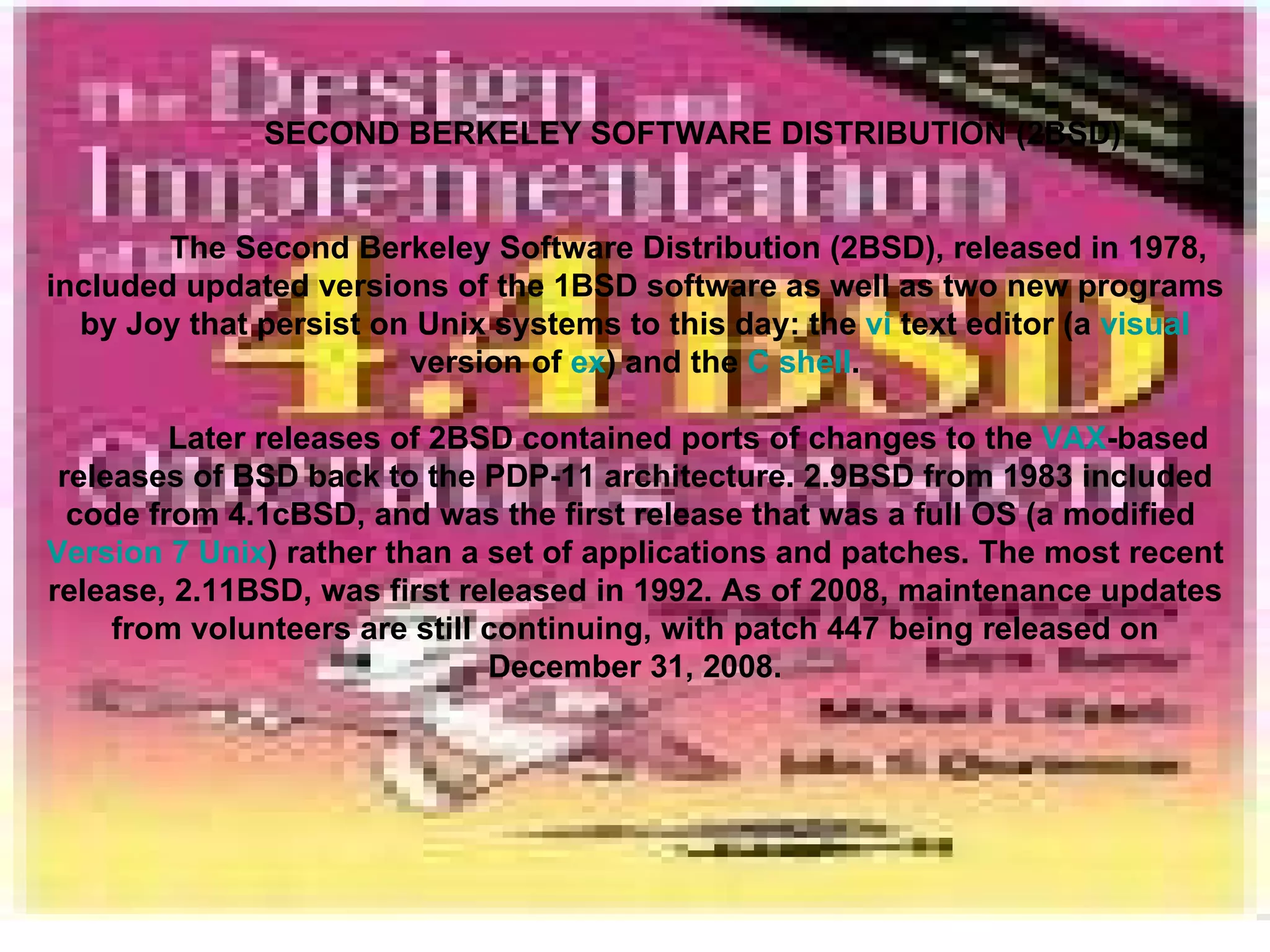 SECOND BERKELEY SOFTWARE DISTRIBUTION (2BSD) The Second Berkeley Software Distribution (2BSD), released in 1978, included updated versions of the 1BSD software as well as two new programs by Joy that persist on Unix systems to this day: the  vi  text editor (a  visual  version of  ex ) and the  C shell . Later releases of 2BSD contained ports of changes to the  VAX -based releases of BSD back to the PDP-11 architecture. 2.9BSD from 1983 included code from 4.1cBSD, and was the first release that was a full OS (a modified  Version 7 Unix ) rather than a set of applications and patches. The most recent release, 2.11BSD, was first released in 1992. As of 2008, maintenance updates from volunteers are still continuing, with patch 447 being released on December 31, 2008. 