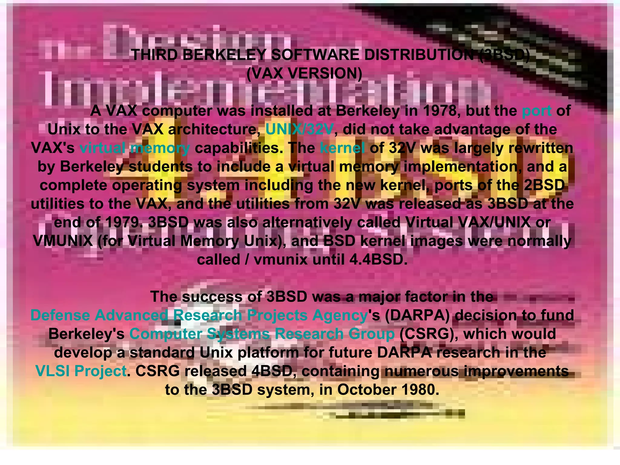 THIRD BERKELEY SOFTWARE DISTRIBUTION (3BSD) (VAX VERSION) A VAX computer was installed at Berkeley in 1978, but the  port  of Unix to the VAX architecture,  UNIX/32V , did not take advantage of the VAX's  virtual memory  capabilities. The  kernel  of 32V was largely rewritten by Berkeley students to include a virtual memory implementation, and a complete operating system including the new kernel, ports of the 2BSD utilities to the VAX, and the utilities from 32V was released as 3BSD at the end of 1979. 3BSD was also alternatively called Virtual VAX/UNIX or VMUNIX (for Virtual Memory Unix), and BSD kernel images were normally called / vmunix until 4.4BSD. The success of 3BSD was a major factor in the  Defense Advanced Research Projects Agency 's (DARPA) decision to fund Berkeley's  Computer Systems Research Group  (CSRG), which would develop a standard Unix platform for future DARPA research in the  VLSI Project . CSRG released 4BSD, containing numerous improvements to the 3BSD system, in October 1980. 