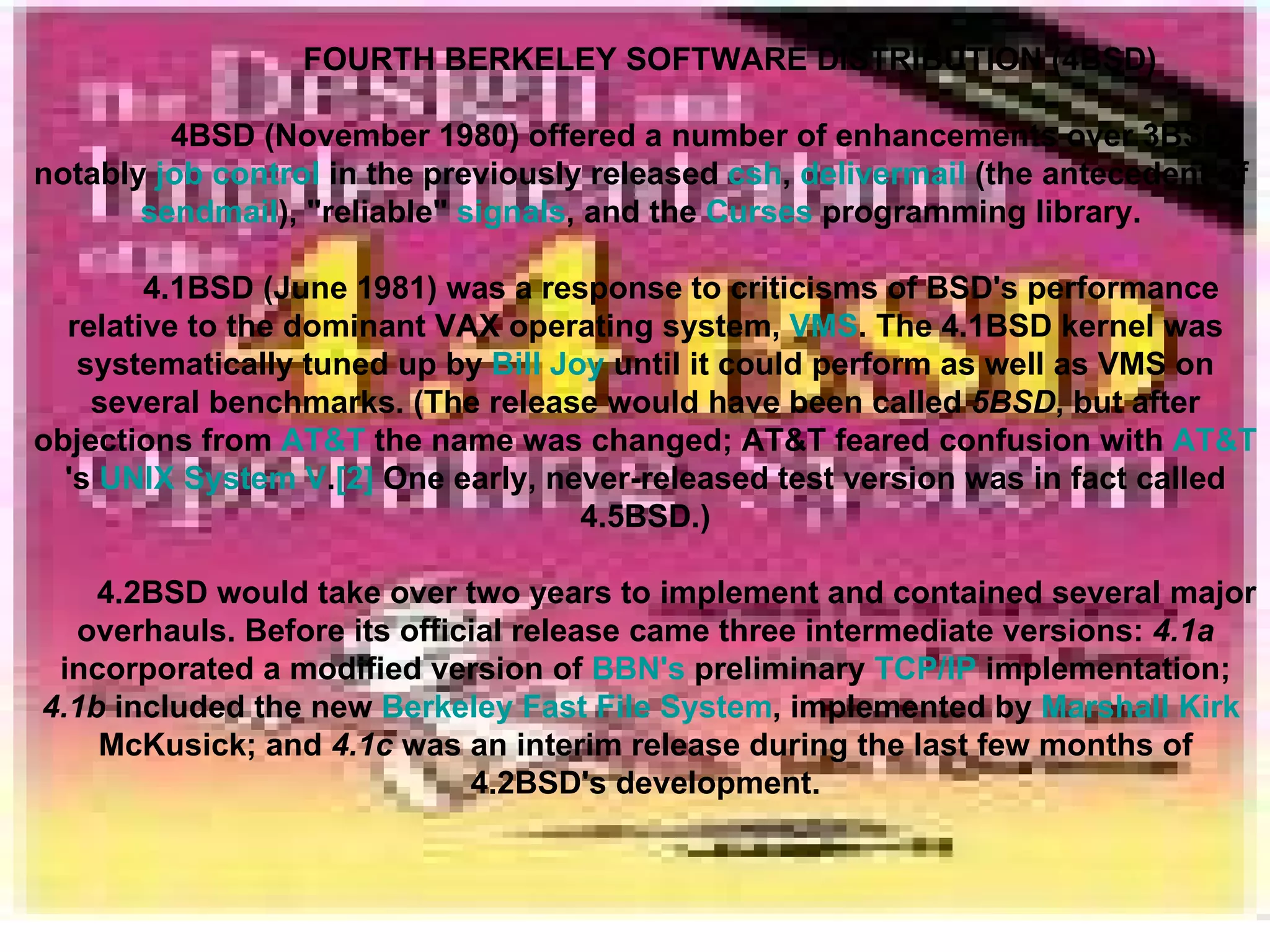 FOURTH BERKELEY SOFTWARE DISTRIBUTION (4BSD) 4BSD (November 1980) offered a number of enhancements over 3BSD, notably  job control  in the previously released  csh ,  delivermail  (the antecedent of  sendmail ), &quot;reliable&quot;  signals , and the  Curses  programming library.  4.1BSD (June 1981) was a response to criticisms of BSD's performance relative to the dominant VAX operating system,  VMS . The 4.1BSD kernel was systematically tuned up by  Bill Joy  until it could perform as well as VMS on several benchmarks. (The release would have been called  5BSD , but after objections from  AT&T  the name was changed; AT&T feared confusion with  AT&T 's  UNIX System V . [2]  One early, never-released test version was in fact called 4.5BSD.) 4.2BSD would take over two years to implement and contained several major overhauls. Before its official release came three intermediate versions:  4.1a  incorporated a modified version of  BBN's  preliminary  TCP/IP  implementation;  4.1b  included the new  Berkeley Fast File System , implemented by  Marshall Kirk  McKusick ; and  4.1c  was an interim release during the last few months of 4.2BSD's development. 