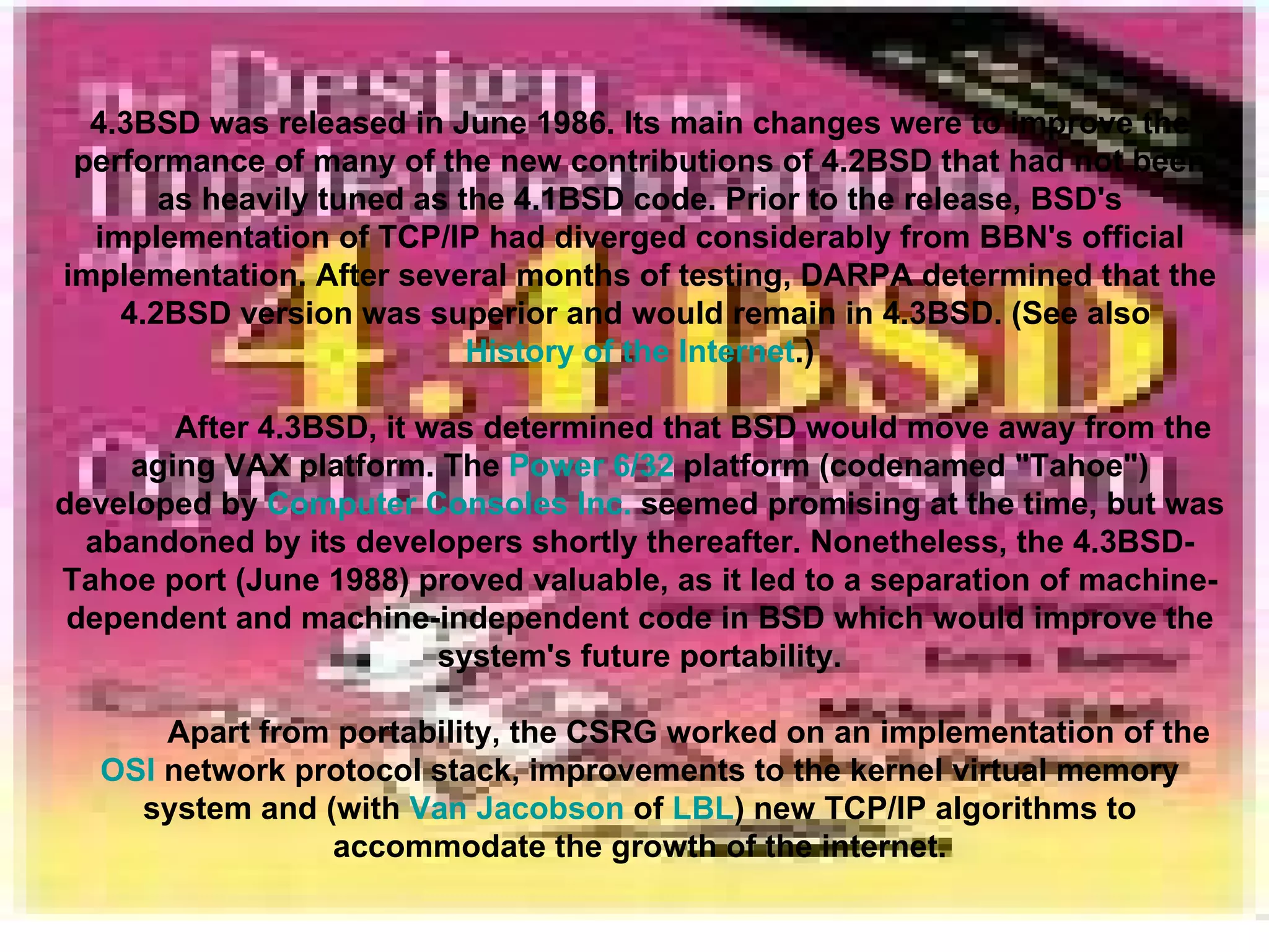 4.3BSD   was released in June 1986. Its main changes were to improve the performance of many of the new contributions of 4.2BSD that had not been as heavily tuned as the 4.1BSD code. Prior to the release, BSD's implementation of TCP/IP had diverged considerably from BBN's official implementation. After several months of testing, DARPA determined that the 4.2BSD version was superior and would remain in 4.3BSD. (See also  History of the Internet .) After 4.3BSD, it was determined that BSD would move away from the aging VAX platform. The  Power 6/32  platform (codenamed &quot;Tahoe&quot;) developed by  Computer Consoles Inc.  seemed promising at the time, but was abandoned by its developers shortly thereafter. Nonetheless, the 4.3BSD-Tahoe port (June 1988) proved valuable, as it led to a separation of machine-dependent and machine-independent code in BSD which would improve the system's future portability. Apart from portability, the CSRG worked on an implementation of the  OSI  network protocol stack, improvements to the kernel virtual memory system and (with  Van Jacobson  of  LBL ) new TCP/IP algorithms to accommodate the growth of the internet. 
