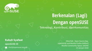 Berkenalan (Lagi)
Dengan openSUSE
Teknologi, Kontribusi, dan Komunitas
#MozTalk - Open Source Day
(openSUSE and Mozilla Firefox Edition)
Mozilla Community Space Jakarta
19 Januari 2020
openSUSE-ID
Kukuh Syafaat
cho2@opensuse.{org,id}
 