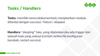 Tasks / Handlers
Tasks: memiliki nama (dokumentasi), menjalankan module,
ditandai dengan success / failure / skipped
Handlers: “sleeping” taks, yang dijalankan jika ada trigger dari
sebuah task yang selesai (contoh: ketika ﬁle konﬁgurasi
berubah, restart service)
 