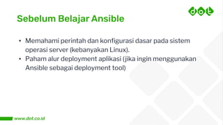 Sebelum Belajar Ansible
• Memahami perintah dan konﬁgurasi dasar pada sistem
operasi server (kebanyakan Linux).
• Paham alur deployment aplikasi (jika ingin menggunakan
Ansible sebagai deployment tool)
 