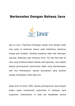 Berkenalan Dengan Bahasa Java
Apa itu Java ? Namanya terdengar sangat mirip dengan salah
satu pulau di indonesia namun pada hakikatnya keduanya
sangat jauh berbeda. Diantara keduanya tidak ada hubungan
apa-apa, kebetulan saja namanya mirip. Yuk kita lihat apa itu
Java yang dimaksud dalam bahasa pemrograman, Java adalah
bahasa pemrograman berorientasi objek yang dikembangkan
oleh Sun Microsystem, sebuah perusahaan yang terkenal
dengan Workstation UNIX high-end.
Sejak dirilis di tahun 1995, bahasa pemrograman Java dengan
begitu cepat memperoleh popularitas di kalangan para
programer. Keberhasilan ini tidak lain disebabkan karena
 