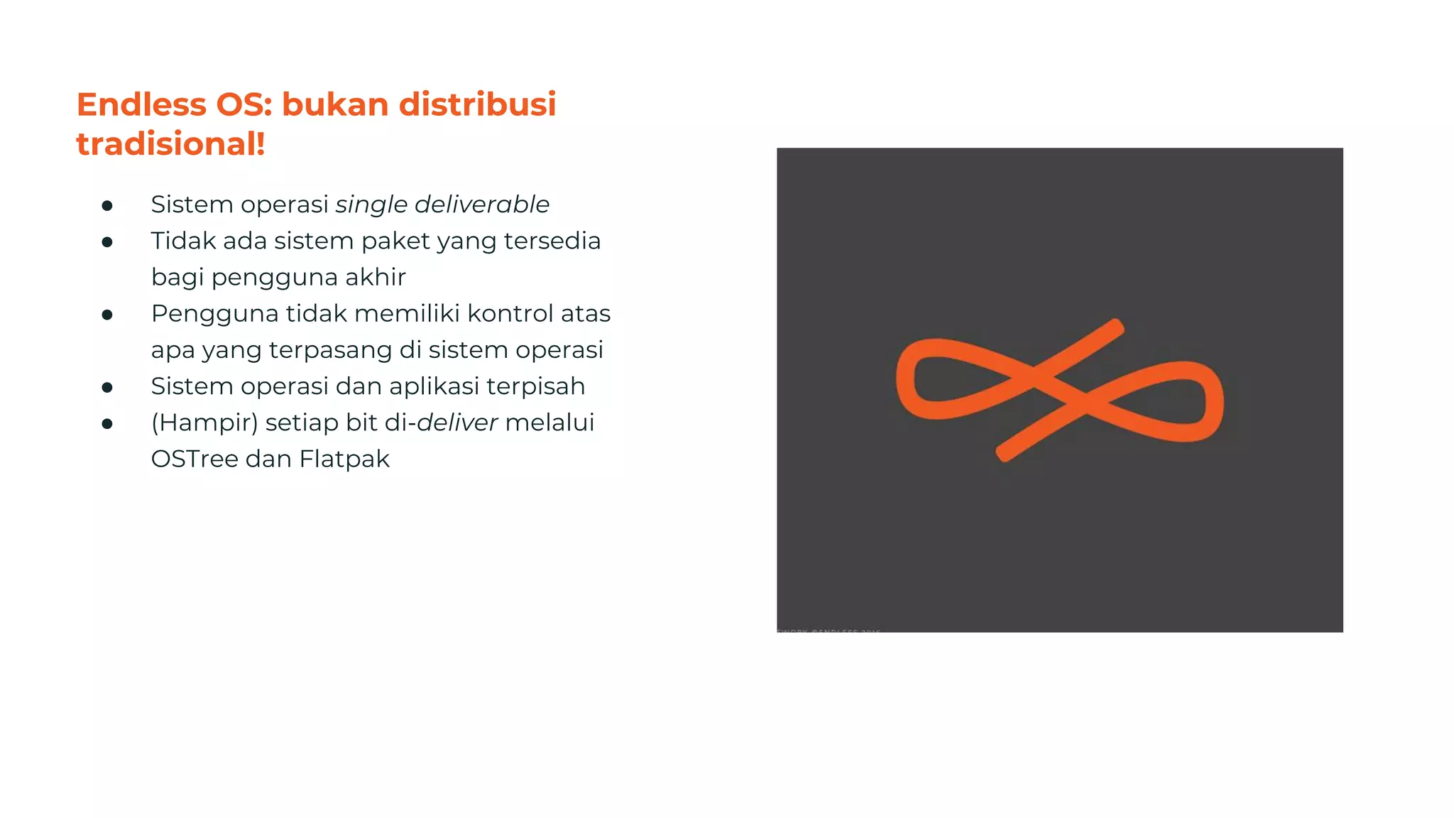 Endless OS: bukan distribusi
tradisional!
● Sistem operasi single deliverable
● Tidak ada sistem paket yang tersedia
bagi pengguna akhir
● Pengguna tidak memiliki kontrol atas
apa yang terpasang di sistem operasi
● Sistem operasi dan aplikasi terpisah
● (Hampir) setiap bit di-deliver melalui
OSTree dan Flatpak
29
 
