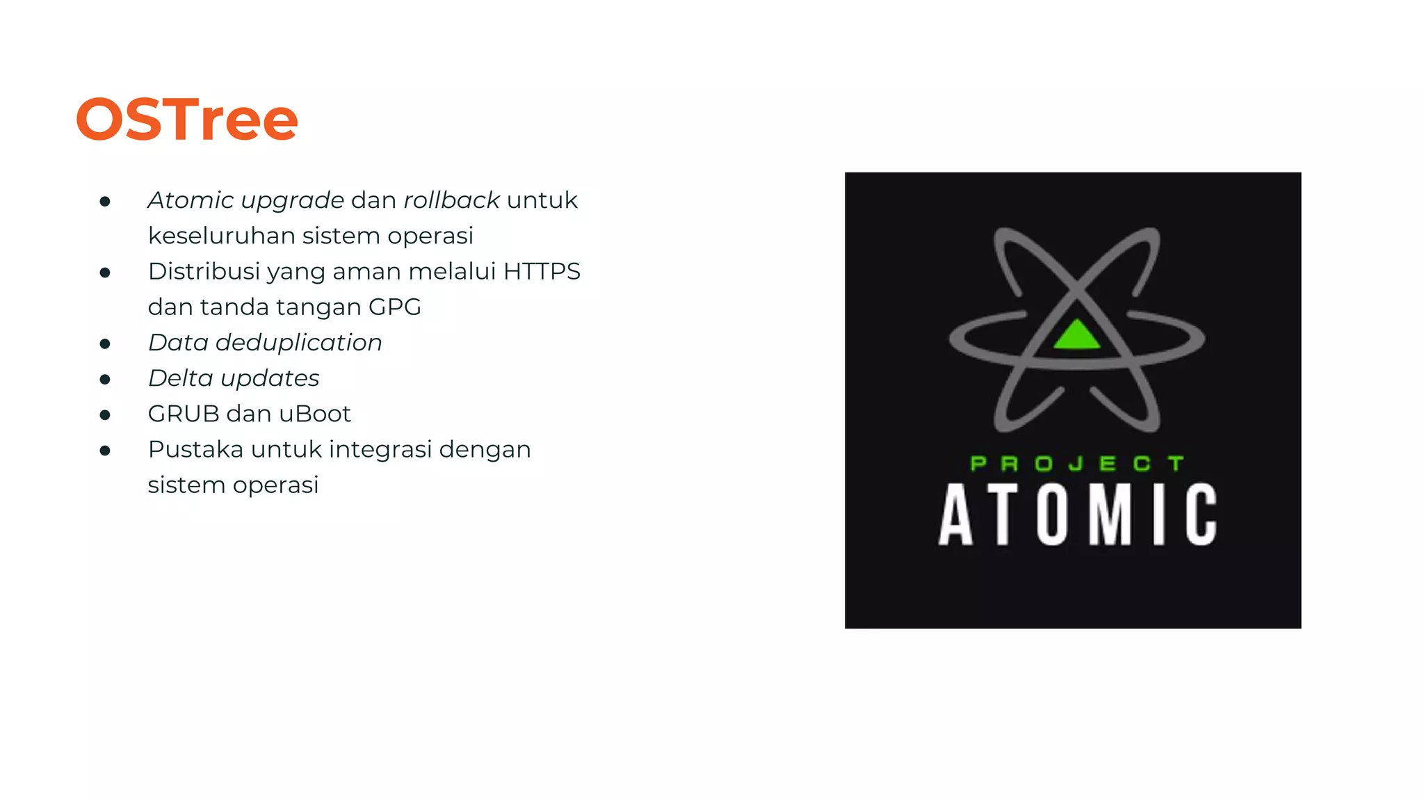 OSTree
● Atomic upgrade dan rollback untuk
keseluruhan sistem operasi
● Distribusi yang aman melalui HTTPS
dan tanda tangan GPG
● Data deduplication
● Delta updates
● GRUB dan uBoot
● Pustaka untuk integrasi dengan
sistem operasi
32
 