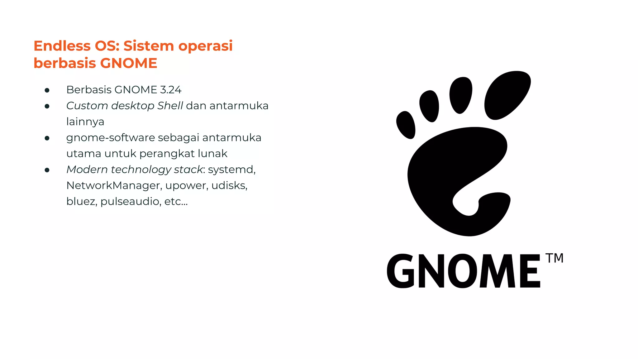 Endless OS: Sistem operasi
berbasis GNOME
● Berbasis GNOME 3.24
● Custom desktop Shell dan antarmuka
lainnya
● gnome-software sebagai antarmuka
utama untuk perangkat lunak
● Modern technology stack: systemd,
NetworkManager, upower, udisks,
bluez, pulseaudio, etc...
38
 