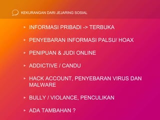 KEKURANGAN DARI JEJARING SOSIAL
▹ INFORMASI PRIBADI -> TERBUKA
▹ PENYEBARAN INFORMASI PALSU/ HOAX
▹ PENIPUAN & JUDI ONLINE
▹ ADDICTIVE / CANDU
▹ HACK ACCOUNT, PENYEBARAN VIRUS DAN
MALWARE
▹ BULLY / VIOLANCE, PENCULIKAN
▹ ADA TAMBAHAN ?
 